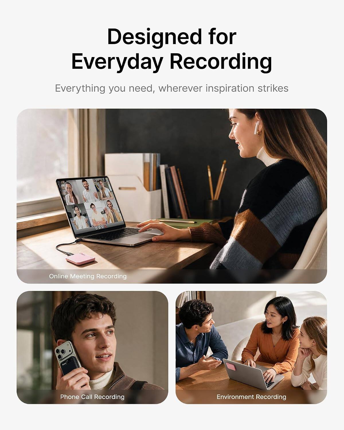 Designed for Everyday Recording  
Everything you need, wherever inspiration strikes

Online Meeting Recording  
Phone Call Recording  
Environment Recording