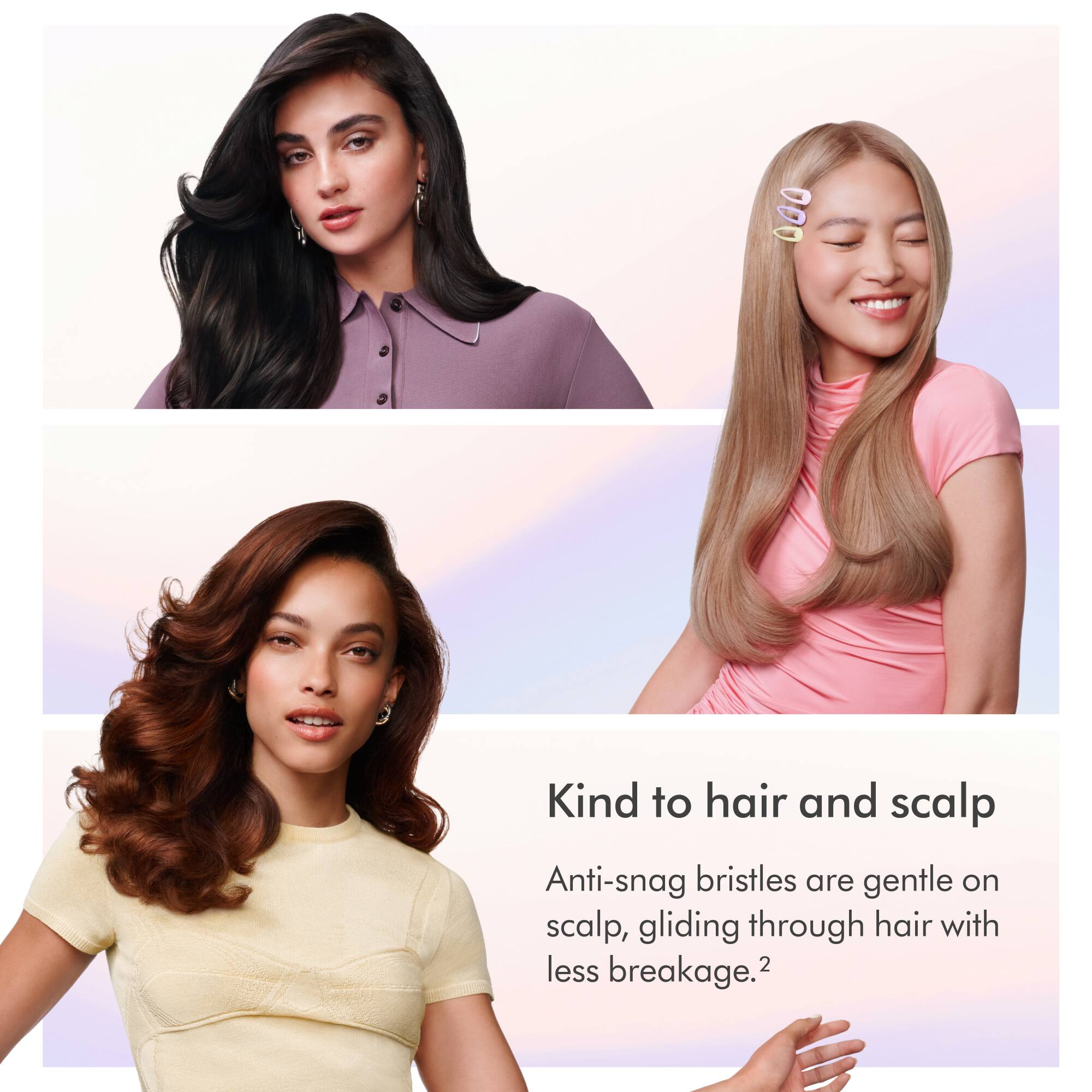 Kind to hair and scalp  
Anti-snag bristles are gentle on scalp, gliding through hair with less breakage.
