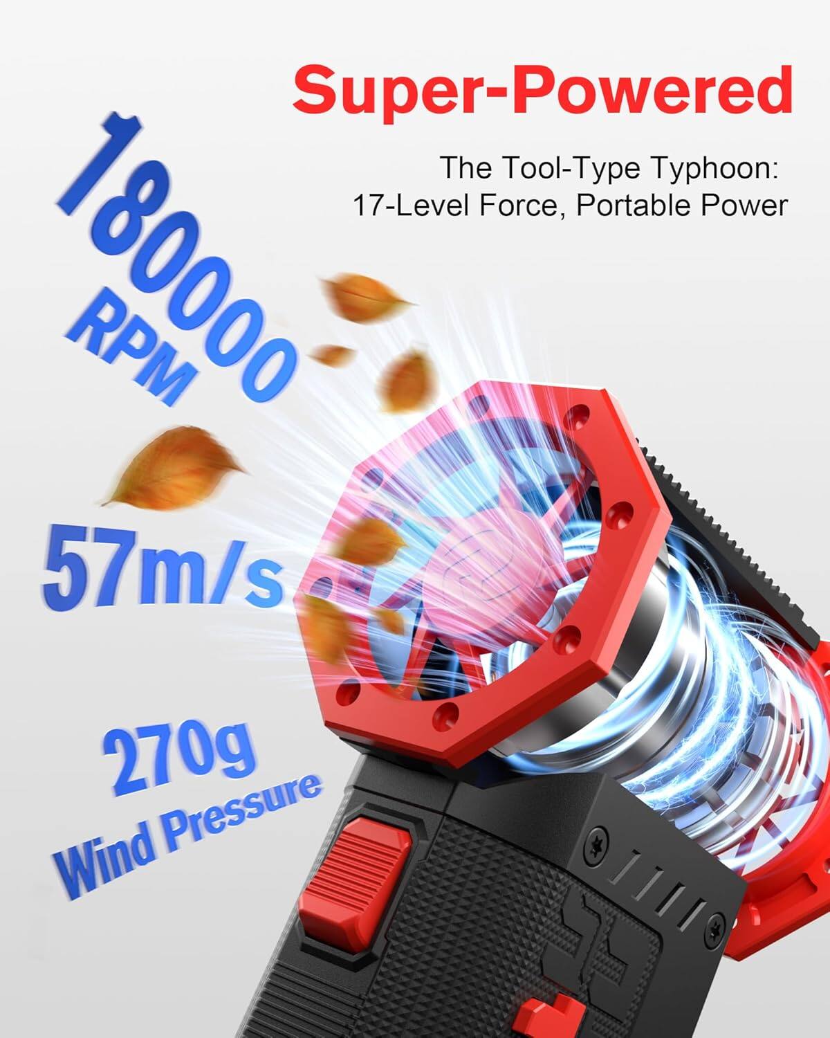Super-Powered  
The Tool-Type Typhoon:  
17-Level Force, Portable Power  
180000 RPM  
57m/s  
270g Wind Pressure