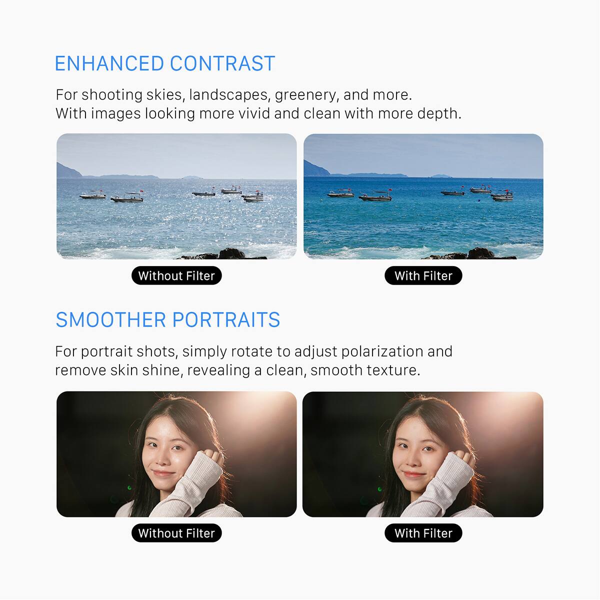 ENHANCED CONTRAST  
For shooting skies, landscapes, greenery, and more. With images looking more vivid and clean with more depth.  
Without Filter  
With Filter  

SMOOTHER PORTRAITS  
For portrait shots, simply rotate to adjust polarization and remove skin shine, revealing a clean, smooth texture.  
Without Filter  
With Filter