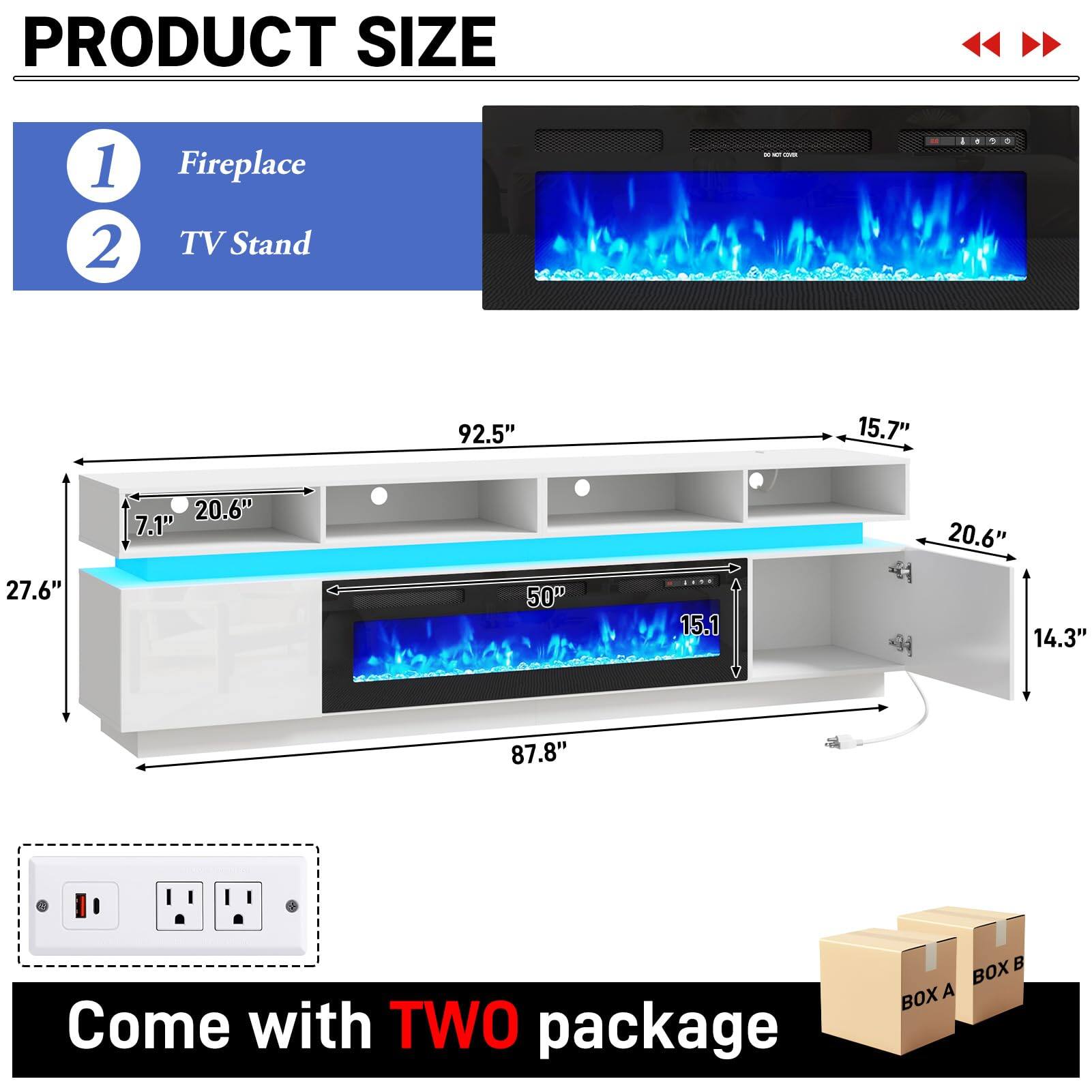 PRODUCT SIZE

1. Fireplace
2. TV Stand

92.5"
15.7"
27.6"
20.6" 7.1"
50"
15.1
20.6" 14.3"
87.8"

Come with TWO package
BOX A BOX B