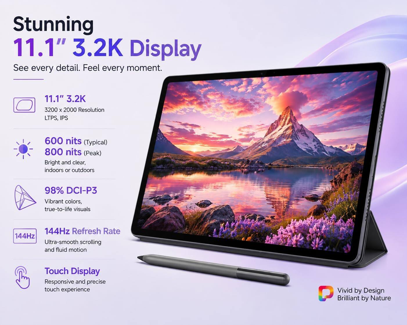 Stunning 11.1" 3.2K Display  
See every detail. Feel every moment.

11.1" 3.2K  
3200 x 2000 Resolution  
LTPS, IPS

600 nits (Typical)  
800 nits (Peak)  
Bright and clear, indoors or outdoors

98% DCI-P3  
Vibrant colors, true-to-life visuals

144Hz Refresh Rate  
144Hz Ultra-smooth scrolling and fluid motion

Touch Display  
Responsive and precise touch experience

Vivid by Design  
Brilliant by Nature
