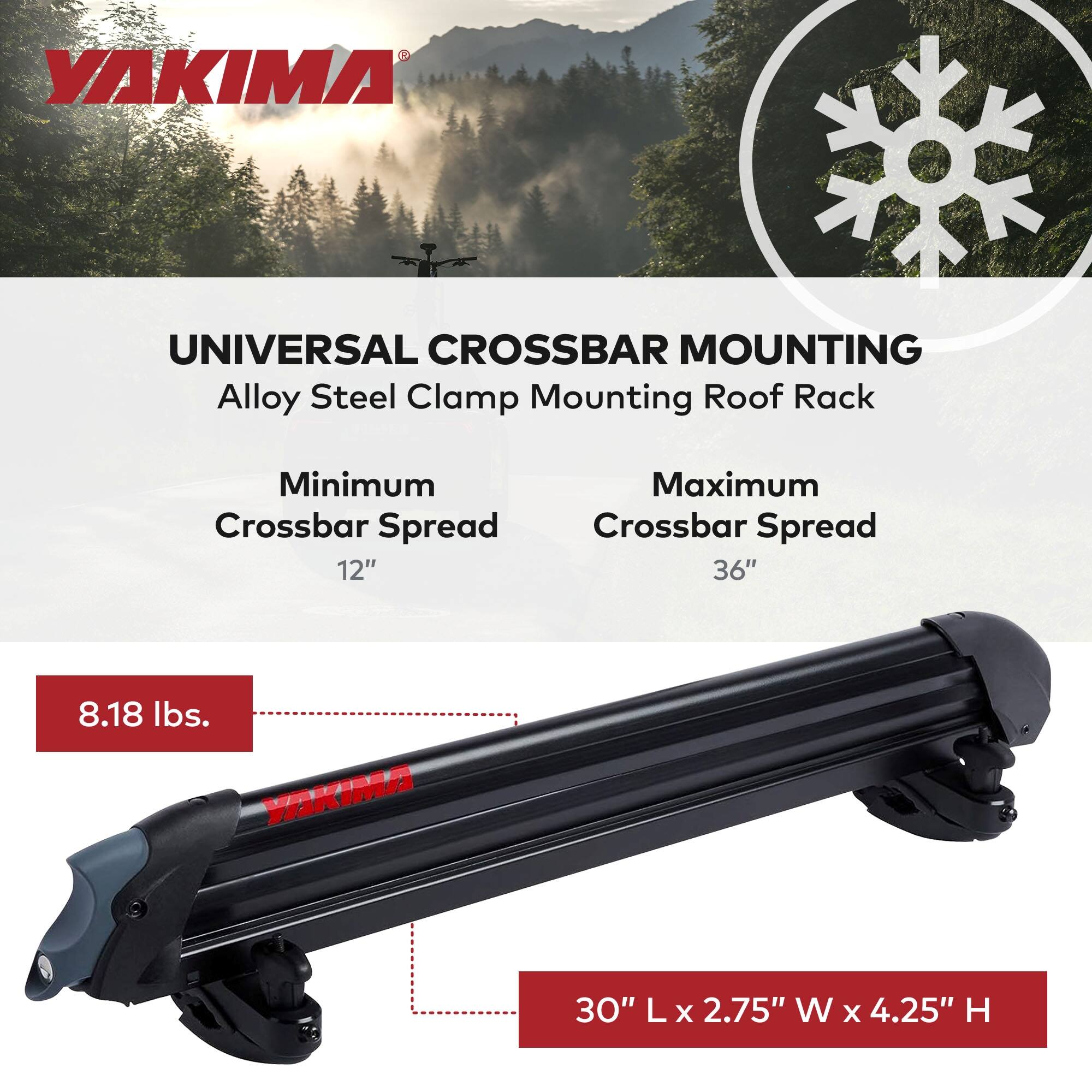 YAKIMA UNIVERSAL CROSSBAR MOUNTING  
Alloy Steel Clamp Mounting Roof Rack  

Minimum Crossbar Spread: 12"  
Maximum Crossbar Spread: 36"  

Weight: 8.18 lbs.  

Dimensions: 30" L x 2.75" W x 4.25" H