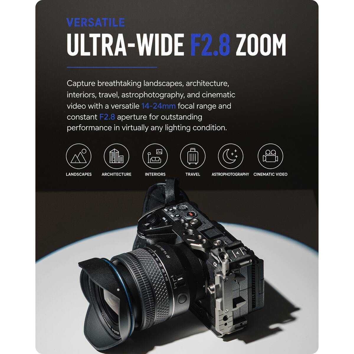 VERSATILE ULTRA-WIDE F2.8 ZOOM

Capture breathtaking landscapes, architecture, interiors, travel, astrophotography, and cinematic video with a versatile 14-24mm focal range and constant F2.8 aperture for outstanding performance in virtually any lighting condition.

LANDSCAPES ARCHITECTURE INTERIORS TRAVEL ASTROPHOTOGRAPHY CINEMATIC VIDEO