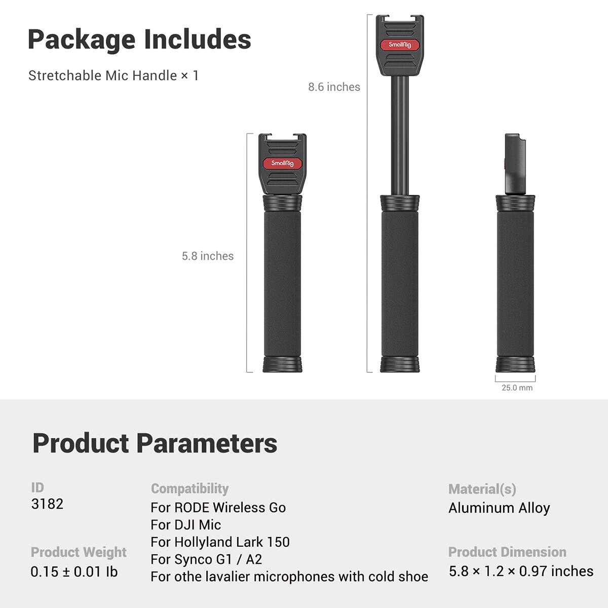Package Includes:
- Stretchable Mic Handle x 1

Dimensions:
- 8.6 inches
- 5.8 inches
- 25.0 mm

Product Parameters:
- ID: 3182
- Compatibility: For RODE Wireless Go, For DJI Mic, For Hollyland Lark 150, For Synco G1 / A2, For other lavalier microphones with cold shoe
- Material(s): Aluminum Alloy
- Product Weight: 0.15 ± 0.01 lb
- Product Dimension: 5.8 x 1.2 x 0.97 inches