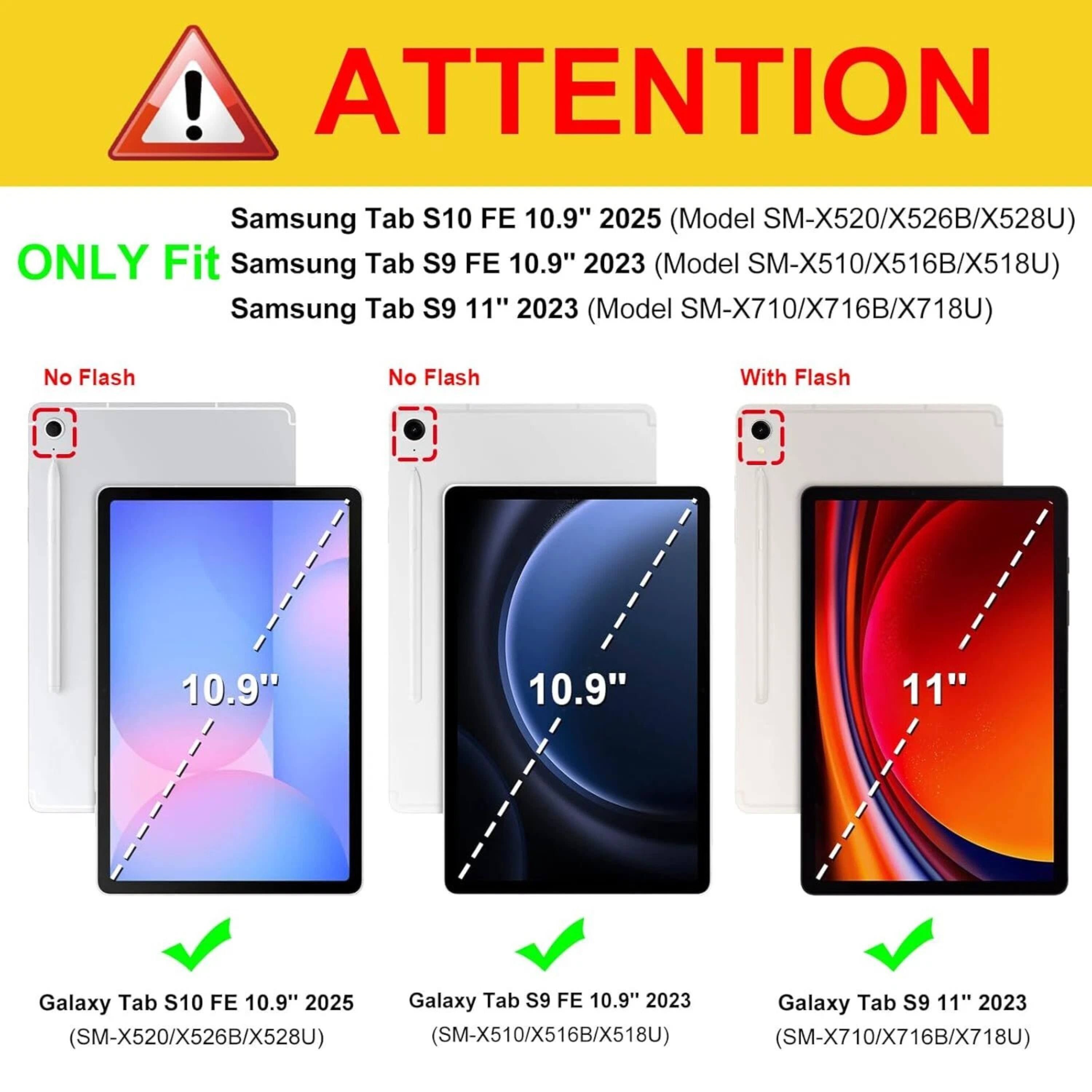 **ATTENTION**

Samsung Tab S10 FE 10.9" 2025 (Model SM-X520/X526B/X528U)  
ONLY Fit  
Samsung Tab S9 FE 10.9" 2023 (Model SM-X510/X516B/X518U)  
Samsung Tab S9 11" 2023 (Model SM-X710/X716B/X718U)

- No Flash  
  10.9"  
  Galaxy Tab S10 FE 10.9" 2025 (SM-X520/X526B/X528U)

- No Flash  
  10.9"  
  Galaxy Tab S9 FE 10.9" 2023 (SM-X510/X516B/X518U)

- With Flash  
  11"  
  Galaxy Tab S9 11" 2023 (SM-X710/X716B/X718U)
