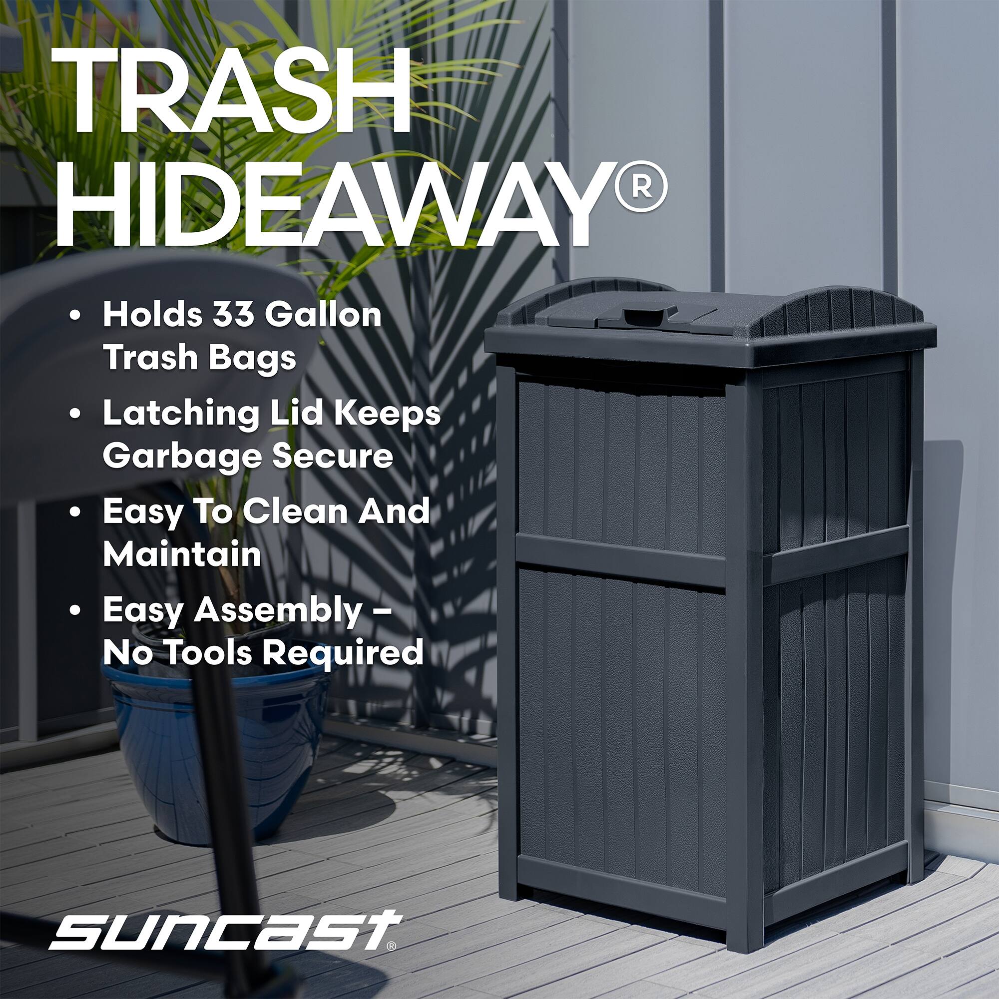 TRASH HIDEAWAY  
- Holds 33 Gallon Trash Bags  
- Latching Lid Keeps Garbage Secure  
- Easy To Clean And Maintain  
- Easy Assembly - No Tools Required  

suncast