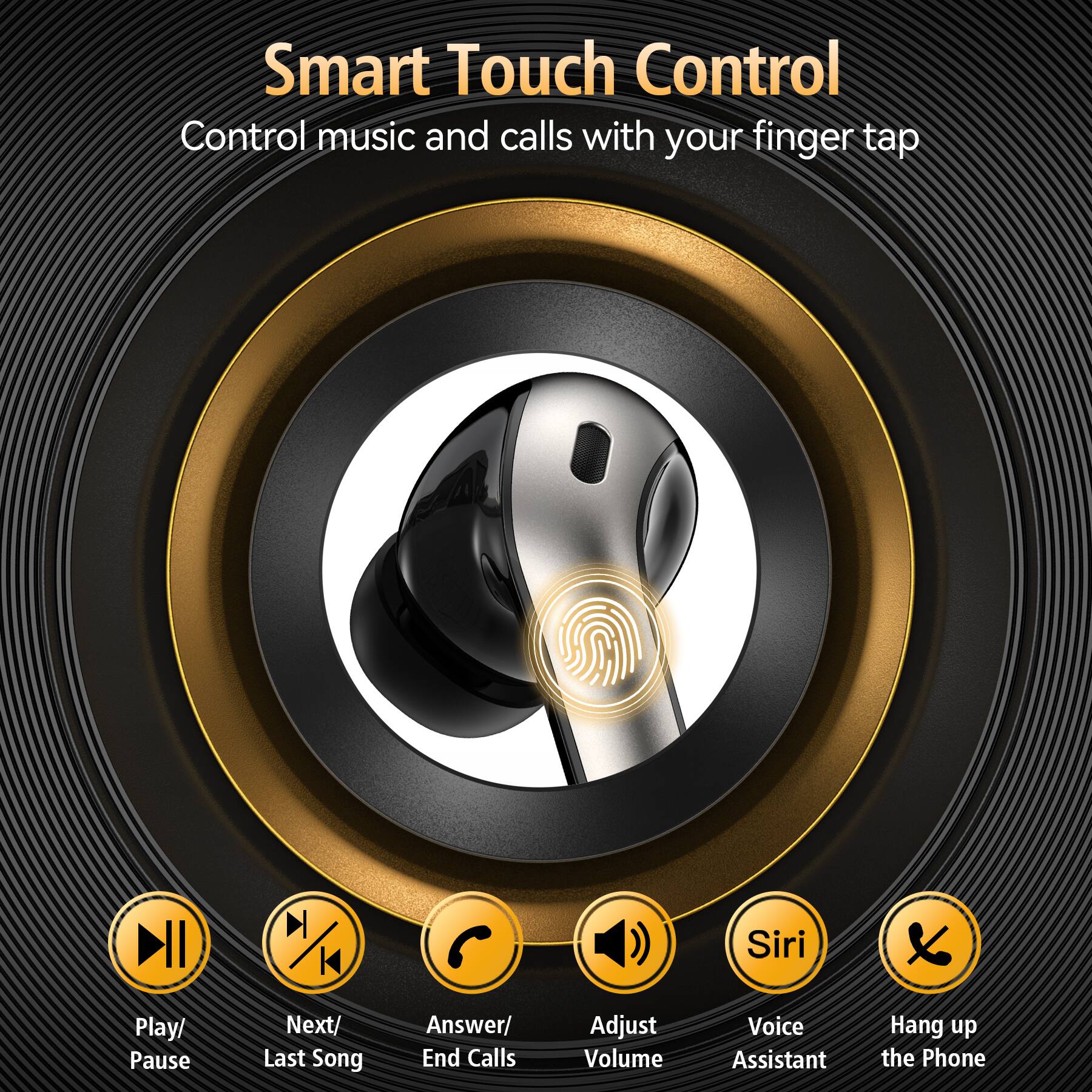 Smart Touch Control  
Control music and calls with your finger tap

- Play/ Pause
- Next/ Last Song
- Answer/ End Calls
- Adjust Volume
- Voice Assistant
- Hang up the Phone
