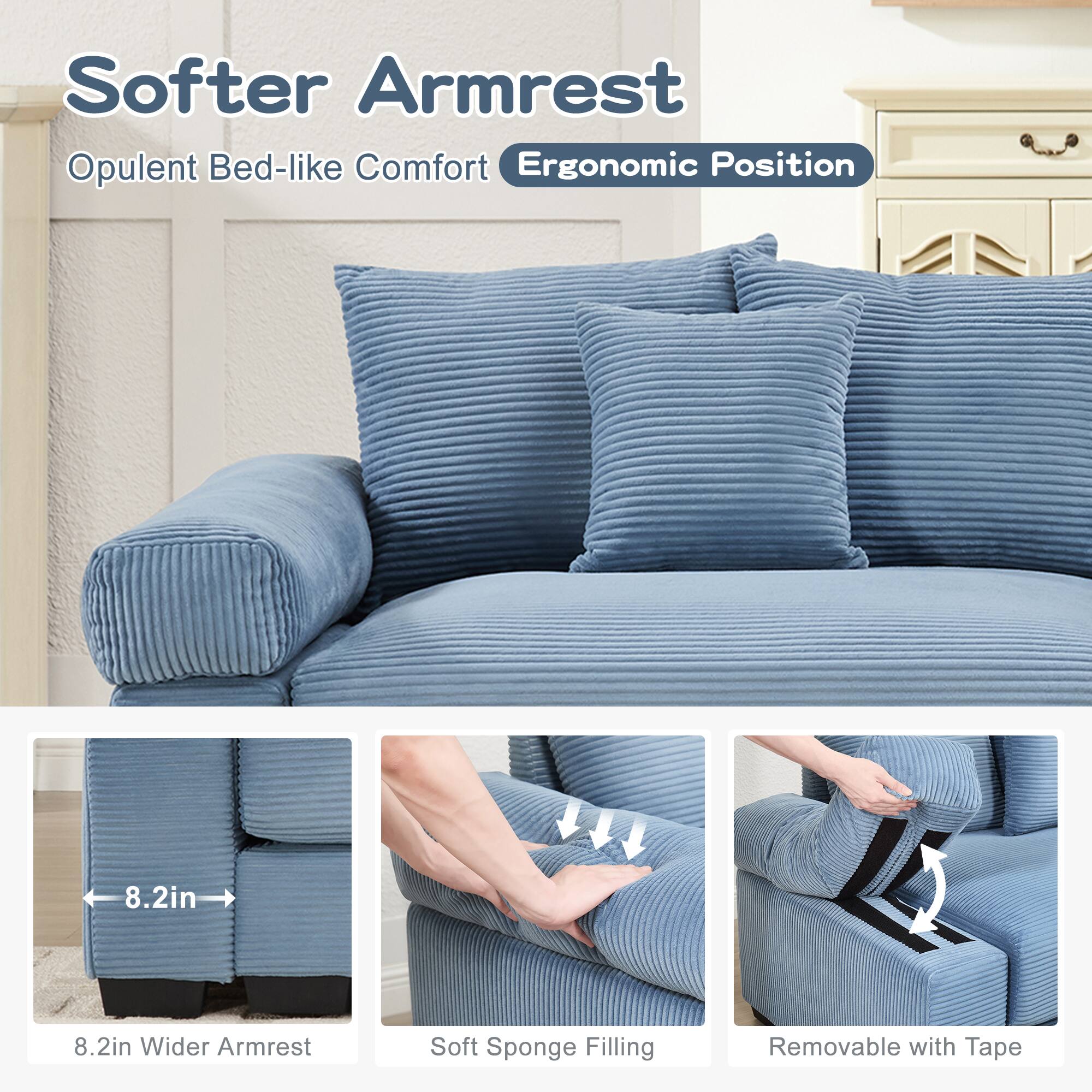 Softer Armrest  
Opulent Bed-like Comfort  
Ergonomic Position  

8.2in Wider Armrest  
Soft Sponge Filling  
Removable with Tape