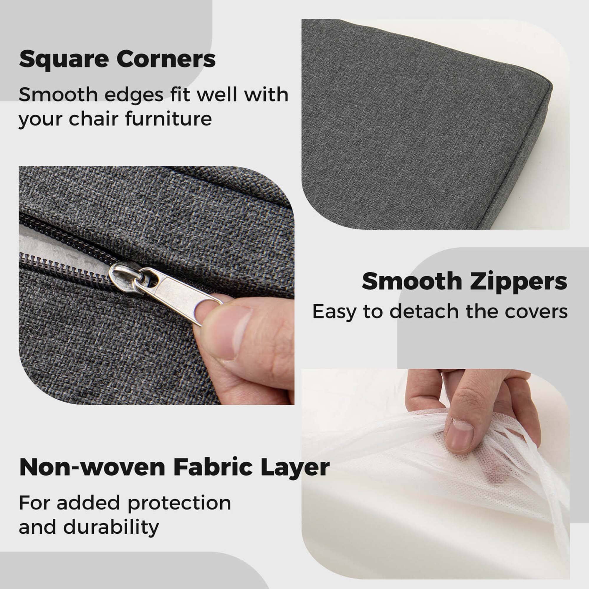 Square Corners  
Smooth edges fit well with your chair furniture  

Smooth Zippers  
Easy to detach the covers  

Non-woven Fabric Layer  
For added protection and durability