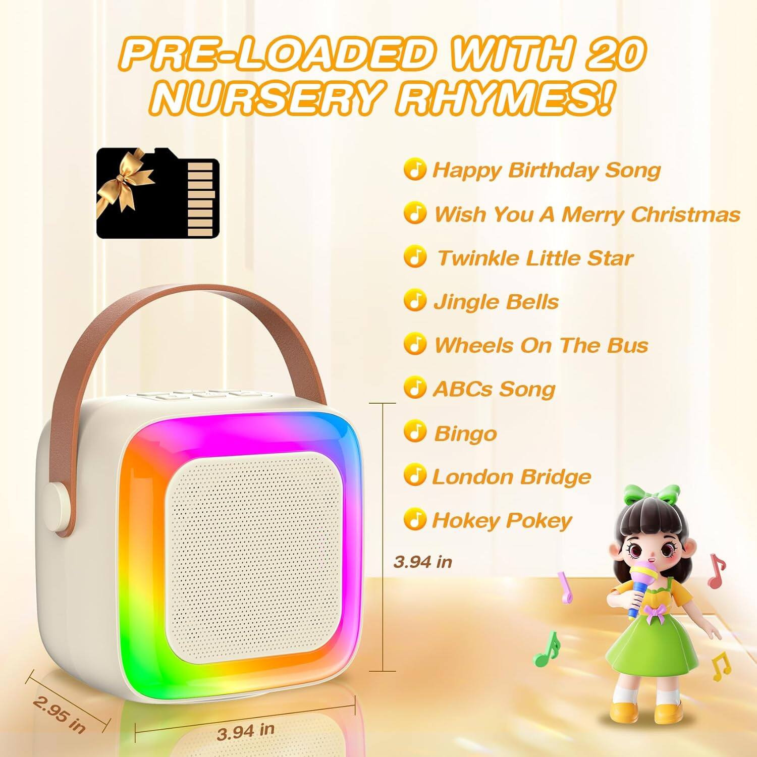 PRE-LOADED WITH 20 NURSERY RHYMES!

- Happy Birthday Song
- Wish You A Merry Christmas
- Twinkle Little Star
- Jingle Bells
- Wheels On The Bus
- ABCs Song
- Bingo
- London Bridge
- Hokey Pokey

Dimensions:
- 3.94 in
- 2.95 in
- 3.94 in
