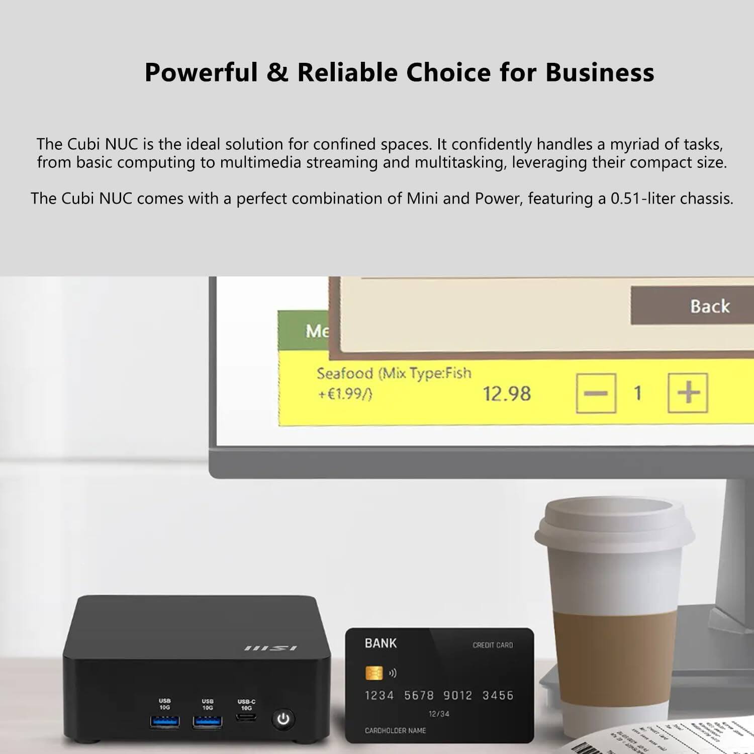 Powerful & Reliable Choice for Business

The Cubi NUC is the ideal solution for confined spaces. It confidently handles a myriad of tasks, from basic computing to multimedia streaming and multitasking, leveraging their compact size. The Cubi NUC comes with a perfect combination of Mini and Power, featuring a 0.51-liter chassis.

Me Back Seafood (Mix Type: Fish) +€1.99/ 12.98 1 + BANK CREDIT CARD 1234 5678 9012 3456 12/34 CARCHOLDER NAME