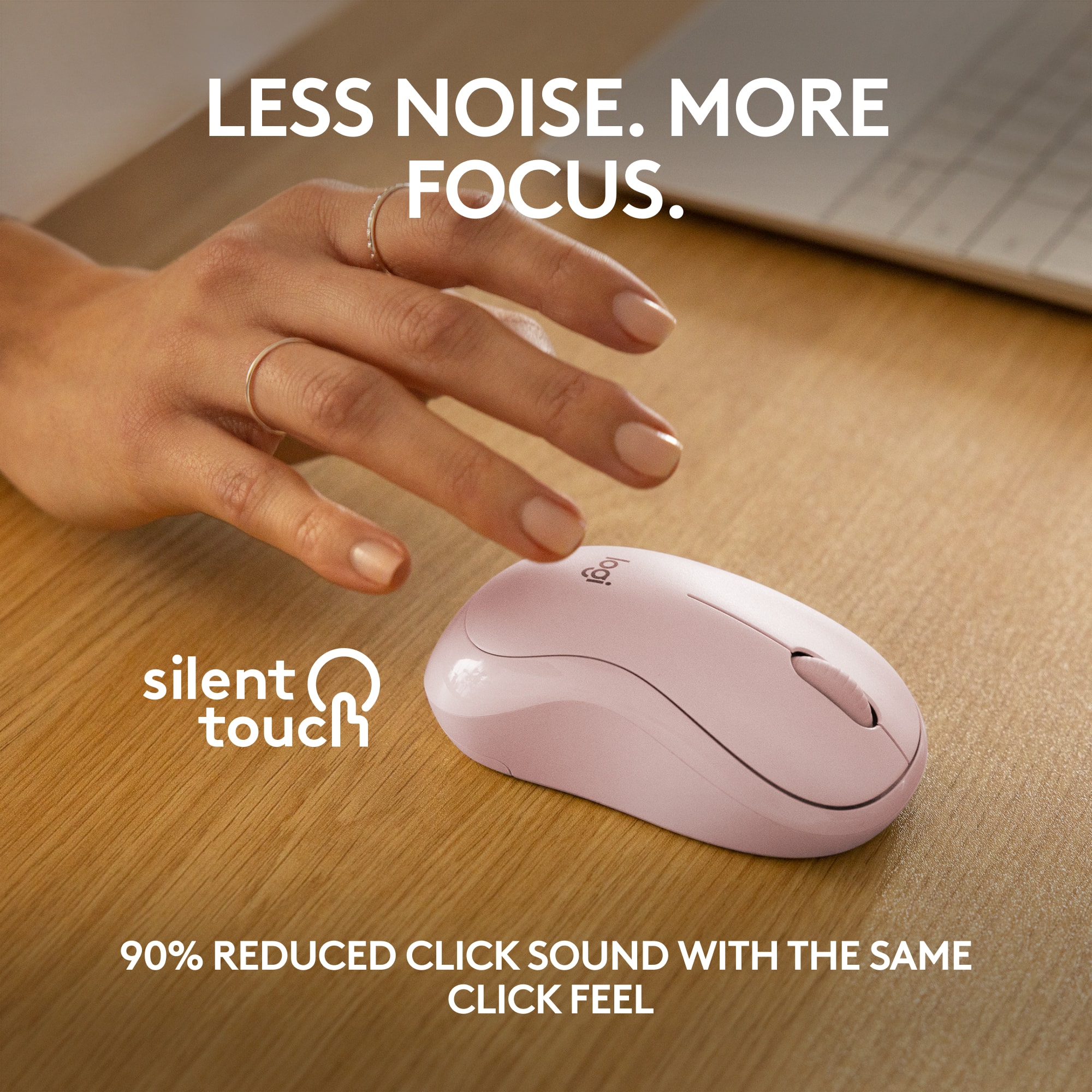 LESS NOISE. MORE FOCUS. Silent Touch 90% REDUCED CLICK SOUND WITH THE SAME CLICK FEEL.