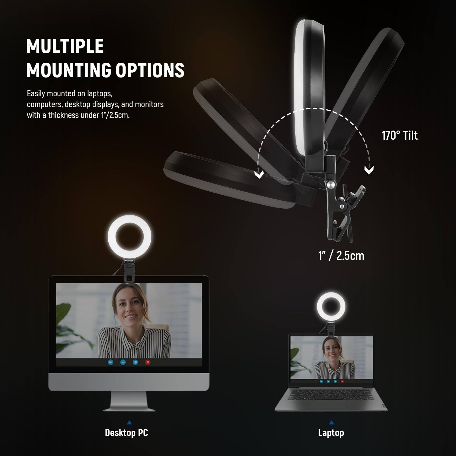 **MULTIPLE MOUNTING OPTIONS**

Easily mounted on laptops, computers, desktop displays, and monitors with a thickness under 1/2.5cm.

- 170° Tilt
- 1" / 2.5cm

**Desktop PC**

**Laptop**