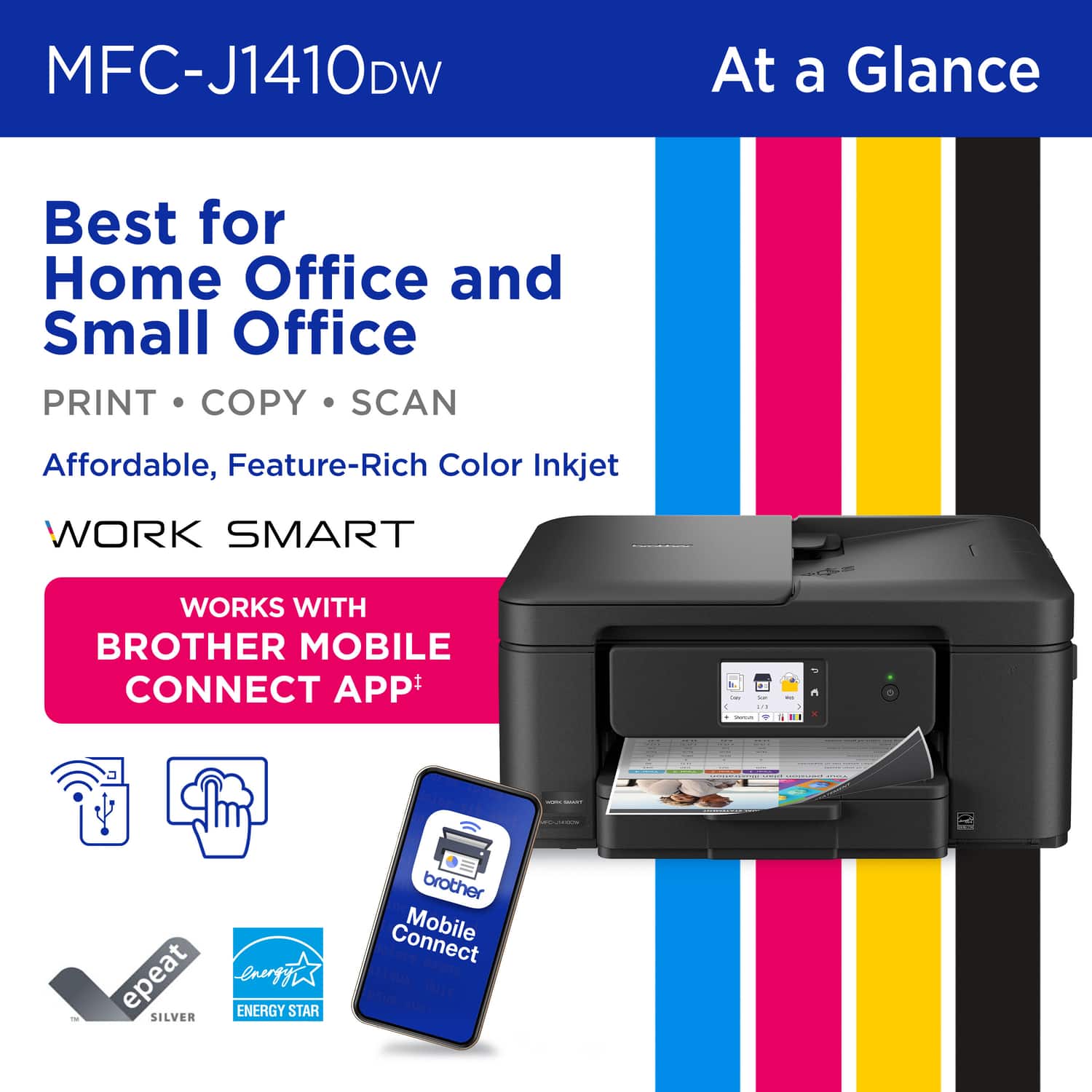 MFC-J1410DW
At a Glance
Best for Home Office and Small Office
PRINT • COPY • SCAN
Affordable, Feature-Rich Color Inkjet
WORK SMART
WORKS WITH BROTHER MOBILE CONNECT APP
epeat SILVER
ENERGY STAR
brother Connect Mobile