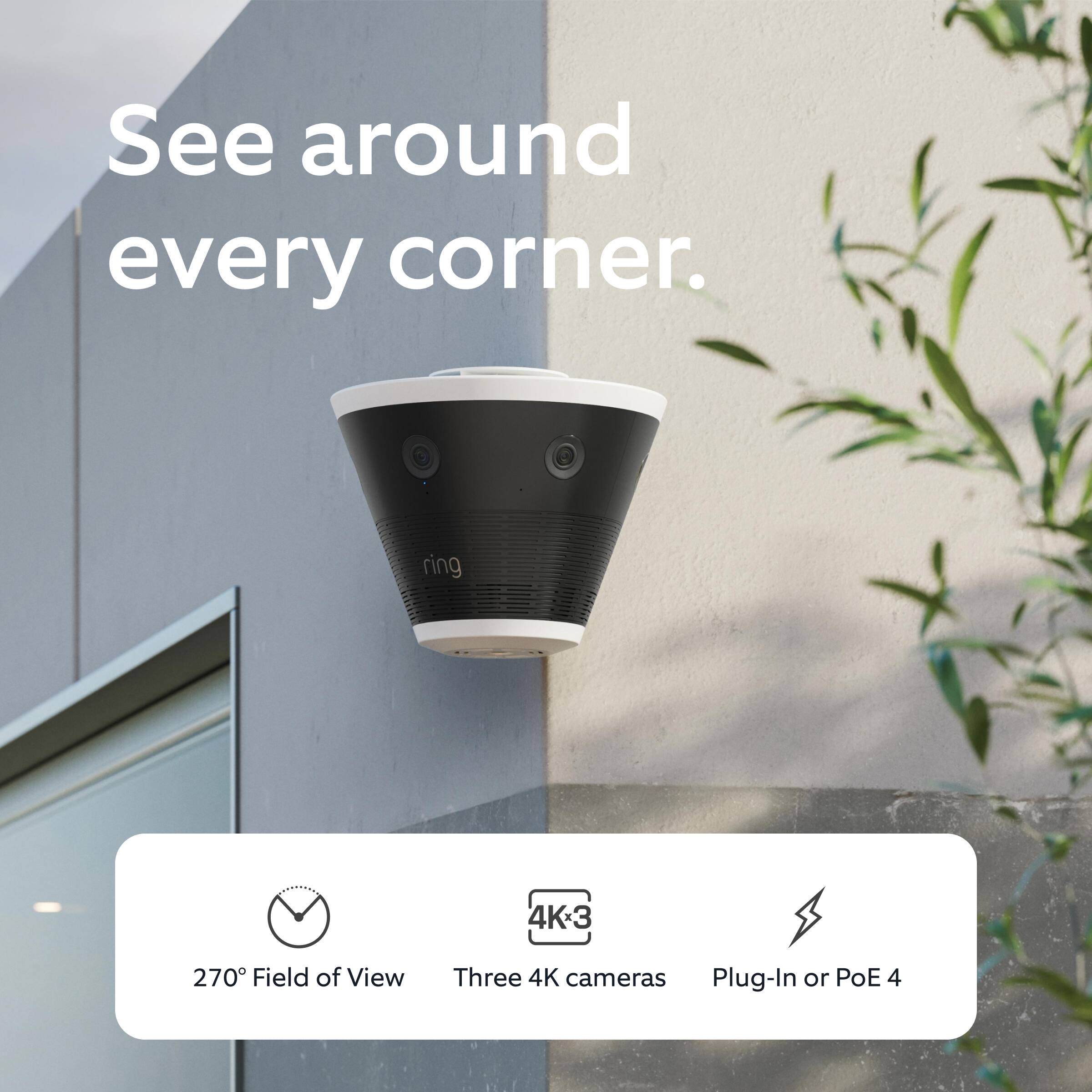 See around every corner.

270° Field of View  
Three 4K cameras  
Plug-In or PoE 4