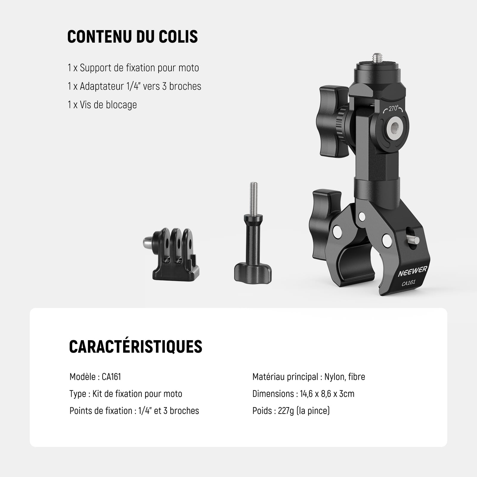 CONTENU DU COLIS  
1 x Support de fixation pour moto  
1 x Adaptateur 1/4" vers 3 broches  
1 x Vis de blocage  

CARACTÉRISTIQUES  
Modèle : CA161  
Type : Kit de fixation pour moto  
Points de fixation : 1/4" et 3 broches  
Matériau principal : Nylon, fibre  
Dimensions : 14,6 x 8,6 x 3 cm  
Poids : 227 g (la pince)