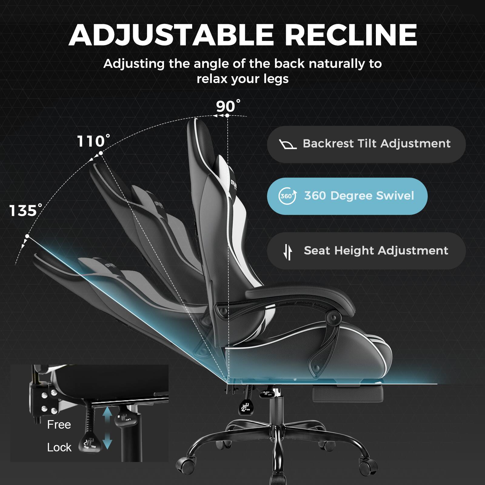 ADJUSTABLE RECLINE  
Adjusting the angle of the back naturally to relax your legs

90°  
110°  
135°

Backrest Tilt Adjustment  
360 Degree Swivel  
Seat Height Adjustment  
Free Lock