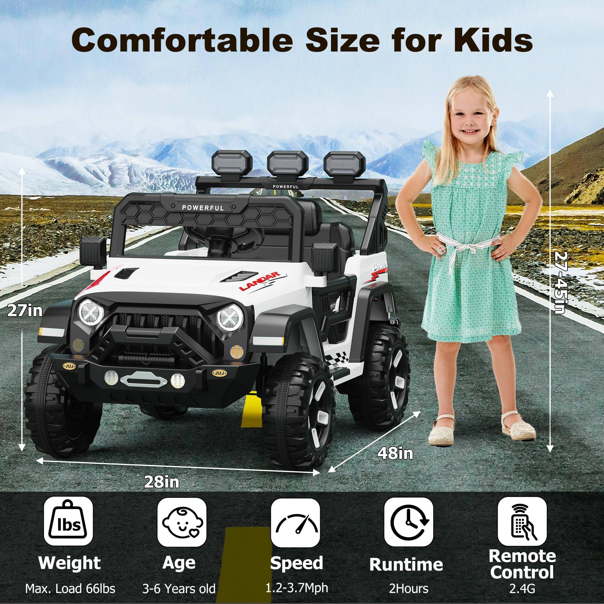 Comfortable Size for Kids

- POWERFUL
- LANDAR

Dimensions:
- 27in (height)
- 28in (width)
- 48in (length)

Specifications:
- Max. Load: 66lbs
- Age: 3-6 Years old
- Speed: 1.2-3.7Mph
- Runtime: 2Hours
- Remote Control: 2.4G