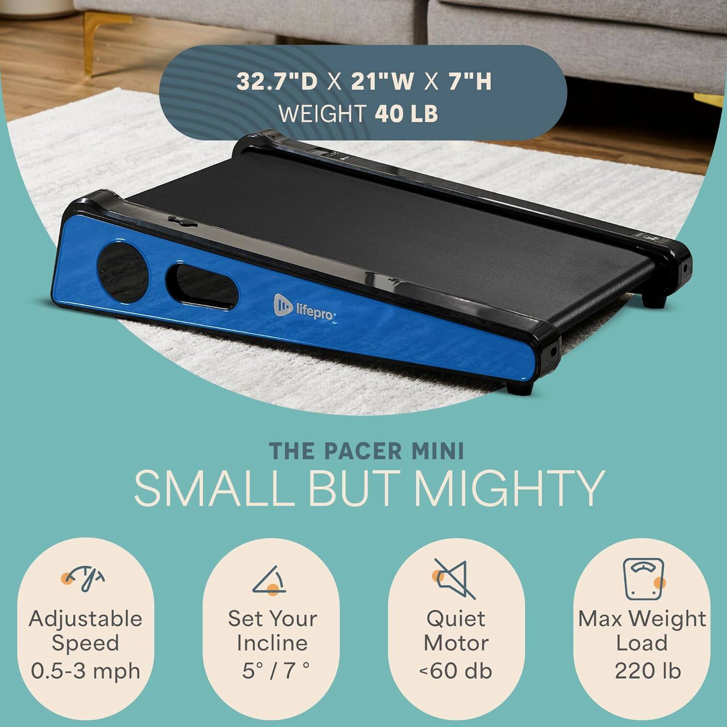 32.7" D X 21" W X 7" H  
WEIGHT 40 LB  

THE PACER MINI  
SMALL BUT MIGHTY  

- Adjustable Speed 0.5-3 mph  
- Set Your Incline 5° / 7°  
- Quiet Motor <60 db  
- Max Weight Load 220 lb