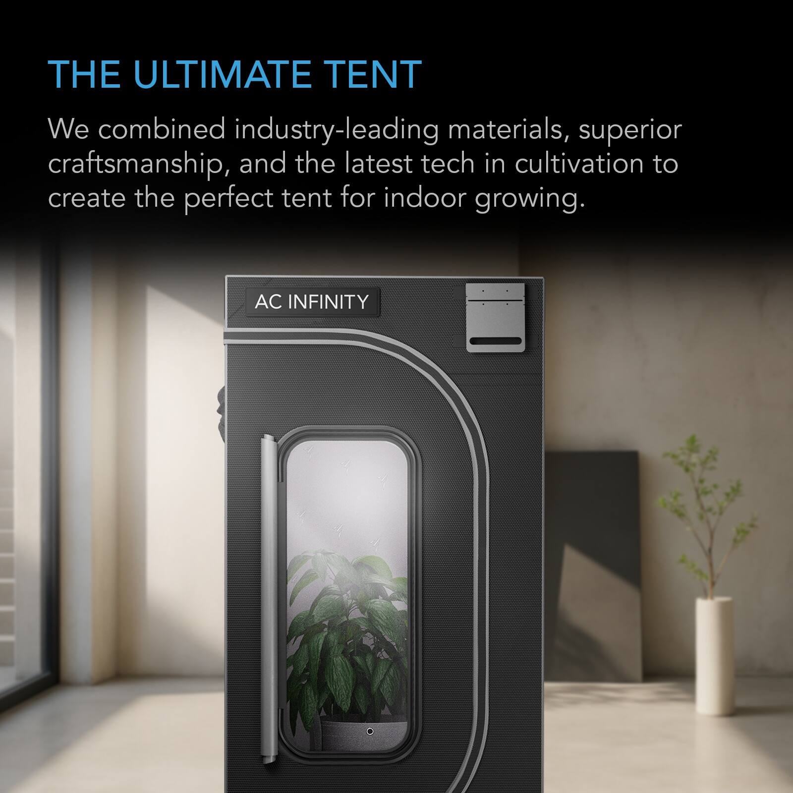 THE ULTIMATE TENT

We combined industry-leading materials, superior craftsmanship, and the latest tech in cultivation to create the perfect tent for indoor growing.

AC INFINITY