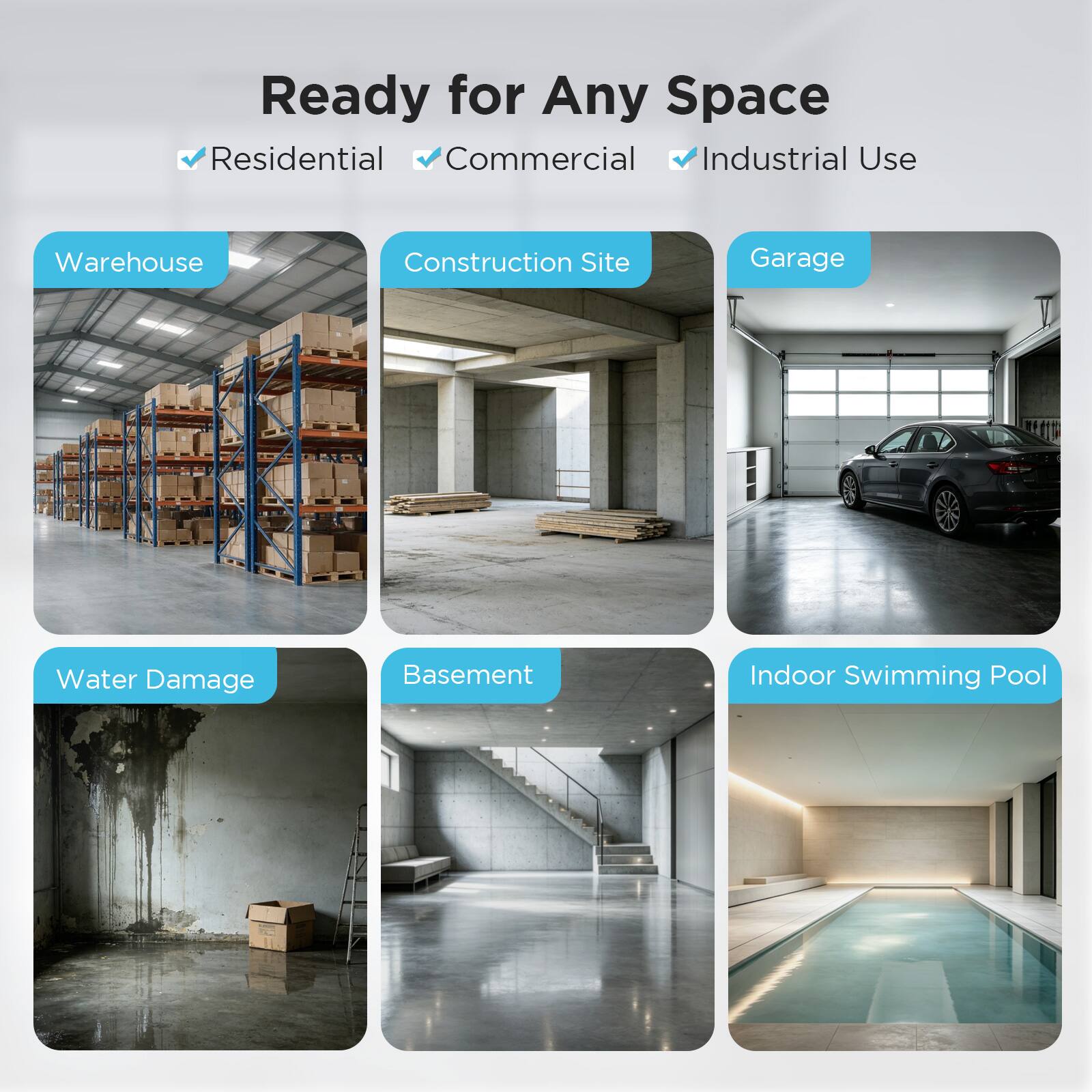 Ready for Any Space  
Residential  
Commercial  
Industrial Use  

Warehouse  
Construction Site  
Garage  
Water Damage  
Basement  
Indoor Swimming Pool