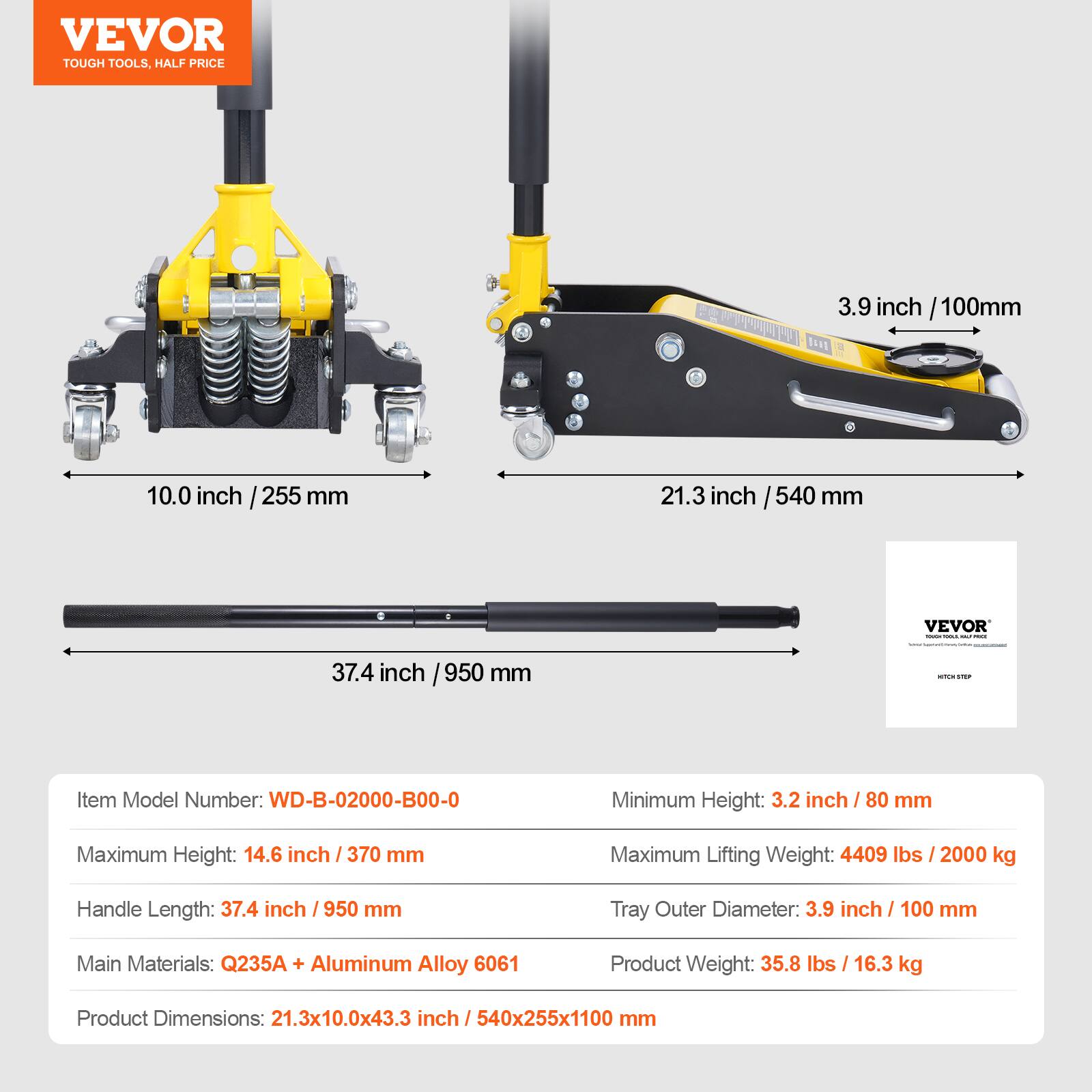 VEVOR TOUGH TOOLS. HALF PRICE

3.9 inch / 100mm
10.0 inch / 255 mm
21.3 inch / 540 mm
37.4 inch / 950 mm

Item Model Number: WD-B-02000-B00-0
Minimum Height: 3.2 inch / 80 mm
Maximum Height: 14.6 inch / 370 mm
Maximum Lifting Weight: 4409 lbs / 2000 kg
Handle Length: 37.4 inch / 950 mm
Tray Outer Diameter: 3.9 inch / 100 mm
Main Materials: Q235A + Aluminum Alloy 6061
Product Weight: 35.8 lbs / 16.3 kg
Product Dimensions: 21.3x10.0x43.3 inch / 540x255x1100 mm