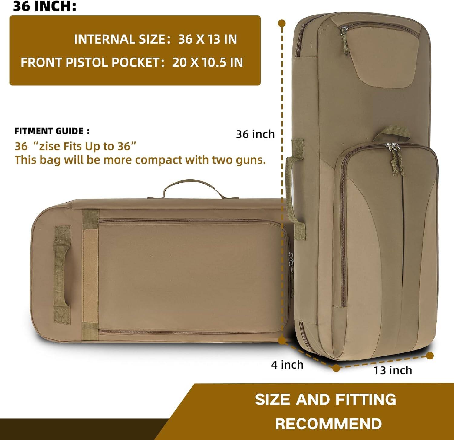 **36 INCH:**

- **INTERNAL SIZE:** 36 X 13 IN
- **FRONT PISTOL POCKET:** 20 X 10.5 IN

**FITMENT GUIDE:**
- 36 "size Fits Up to 36"
- This bag will be more compact with two guns.

**SIZE AND FITTING RECOMMEND:**
- 36 inch
- 4 inch
- 13 inch