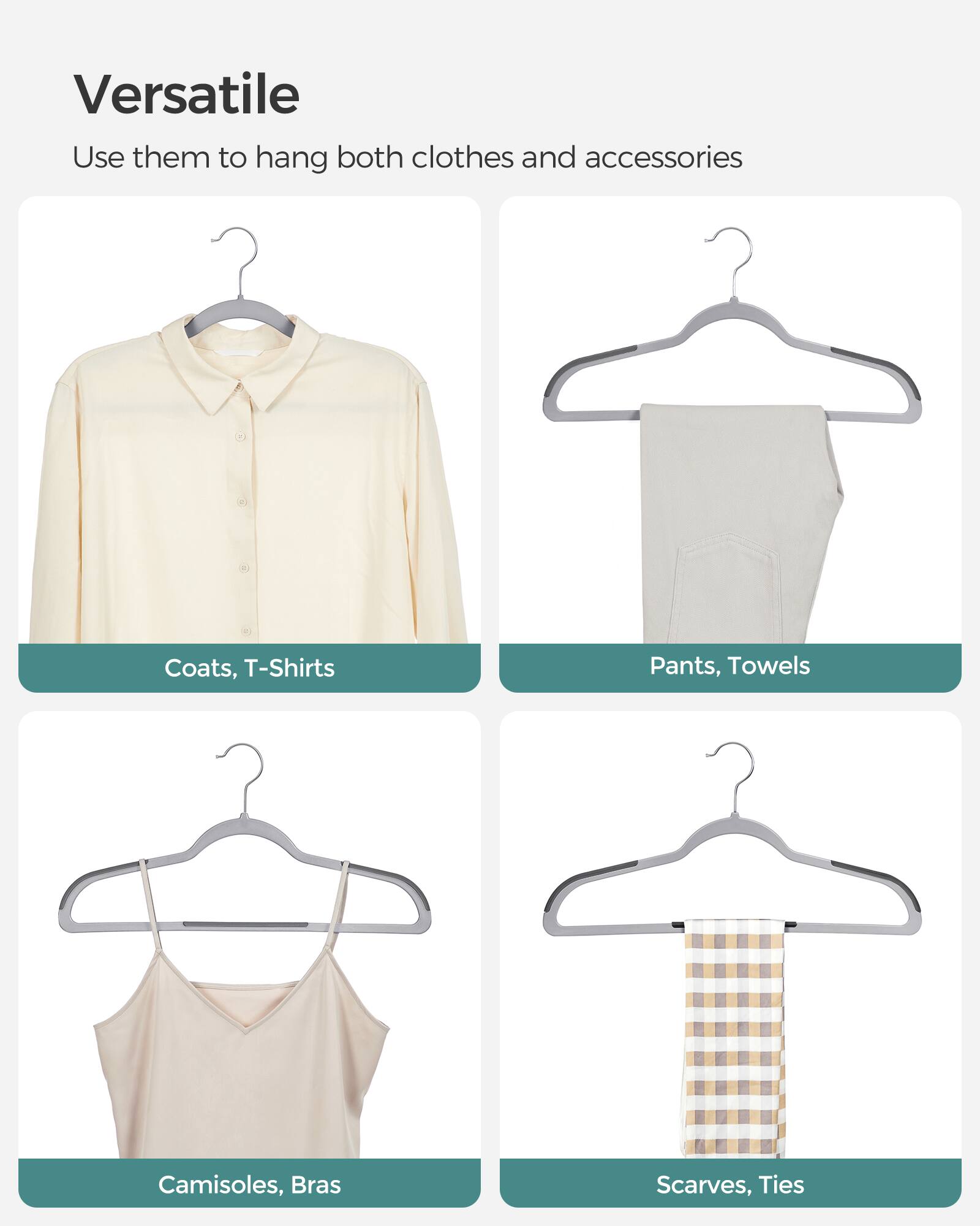 Versatile  
Use them to hang both clothes and accessories  
Coats, T-Shirts  
Pants, Towels  
Camisoles, Bras  
Scarves, Ties