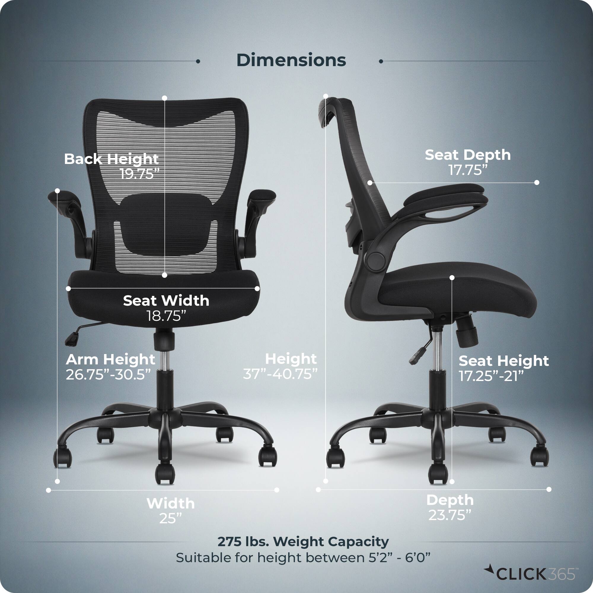 Dimensions  
- Back Height: 19.75"  
- Seat Depth: 17.75"  
- Seat Width: 18.75"  
- Arm Height: 26.75"-30.5"  
- Height: 37"-40.75"  
- Seat Height: 17.25"-21"  
- Width: 25"  
- Depth: 23.75"  
- Weight Capacity: 275 lbs.  
- Suitable for height between 5'2" - 6'0"  

CLICK365