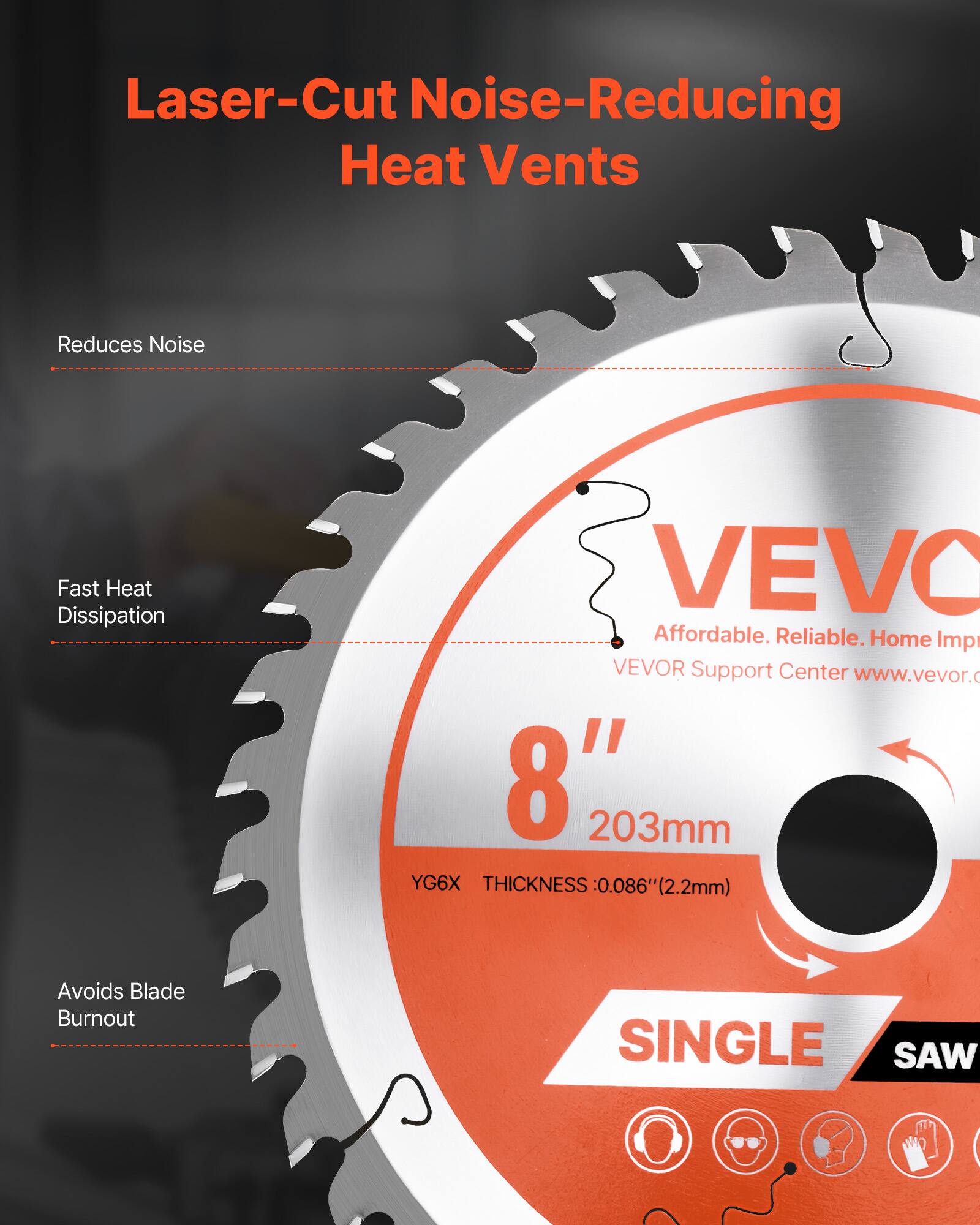 Laser-Cut Noise-Reducing Heat Vents

- Reduces Noise
- Fast Heat Dissipation
- Avoids Blade Burnout

VEVO

Affordable. Reliable. Home Imp

VEVOR Support Center www.vevor.

8" 203mm

YG6X THICKNESS 0.086" (2.2mm)

SINGLE SAW