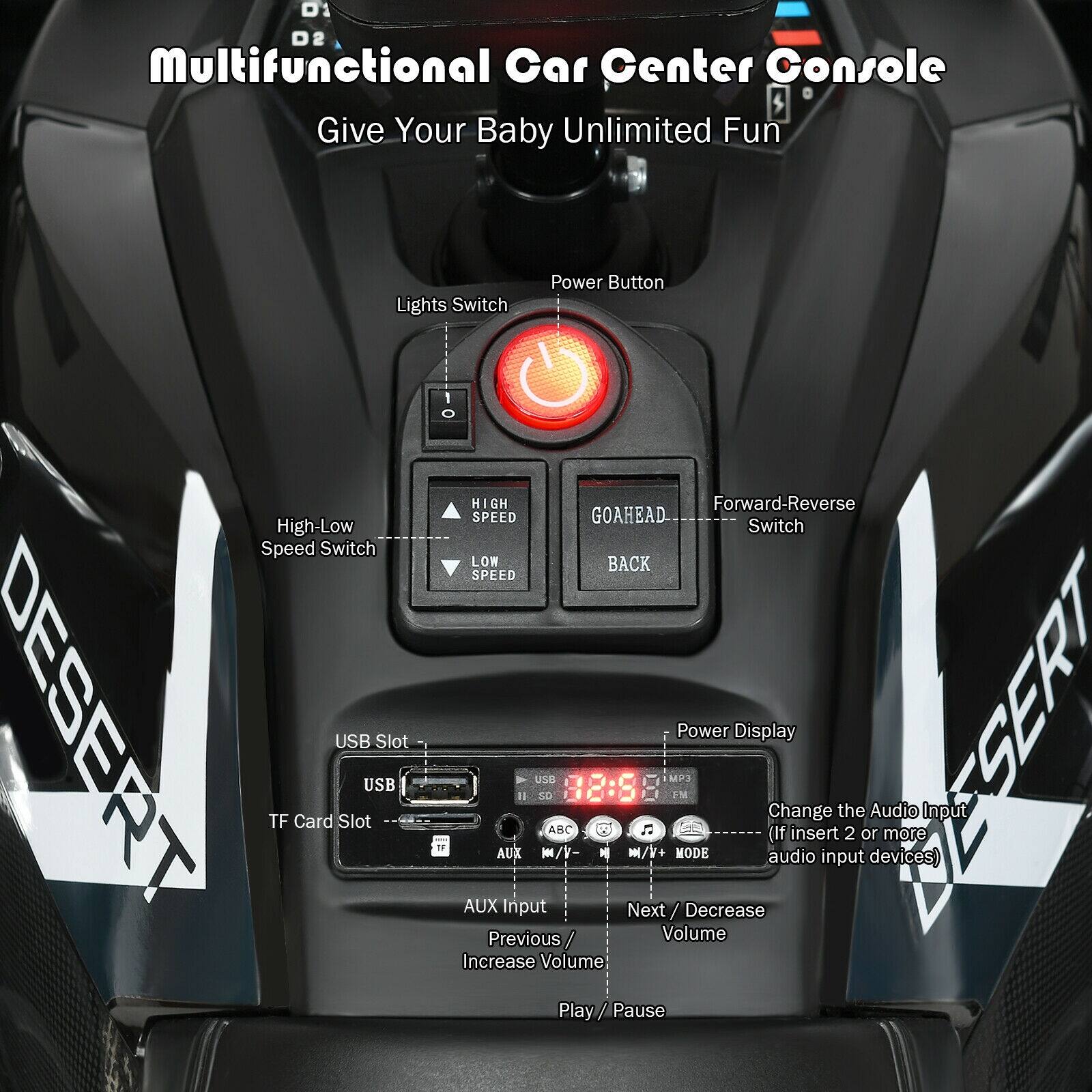Multifunctional Car Center Console $ Give Your Baby Unlimited Fun

Lights Switch
Power Button
High-Low Speed Switch
Forward-Reverse Switch
GOAHEAD
BACK
SPEED
TF Card Slot
USB Slot
AUX Input
Power Display
Change (If insert 2 or more audio input devices)
Next / Decrease Volume
Previous / Increase Volume
Play / Pause