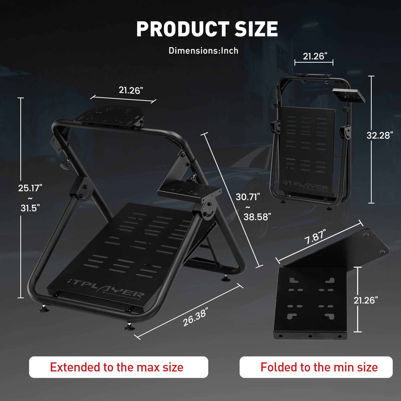 PRODUCT SIZE
Dimensions:Inch
21.26" 21.26" 32.28" 25.17" - 31.5" GTPLAYER 30.71" - 38.58" 7.87" TPLAYER 26.38" 21.26"
Extended to the max size
Folded to the min size