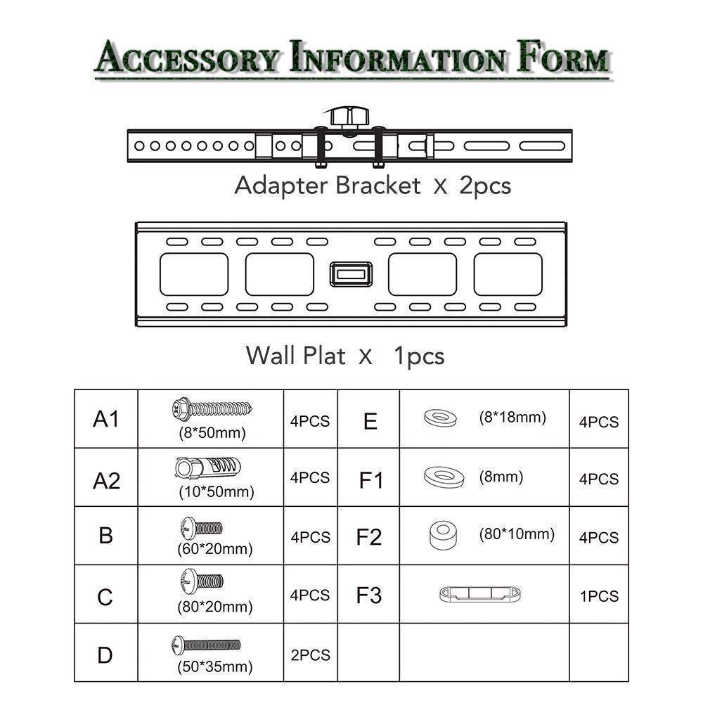 ACCESSORY INFORMATION FORM

Adapter Bracket x 2pcs

Wall Plat x 1pcs

A1 (8*50mm) 4PCS  
A2 (10*50mm) 4PCS  
B (60*20mm) 4PCS  
C (80*20mm) 4PCS  
D (50*35mm) 2PCS  
E (8*18mm) 4PCS  
F1 (8mm) 4PCS  
F2 (80*10mm) 4PCS  
F3 1PCS