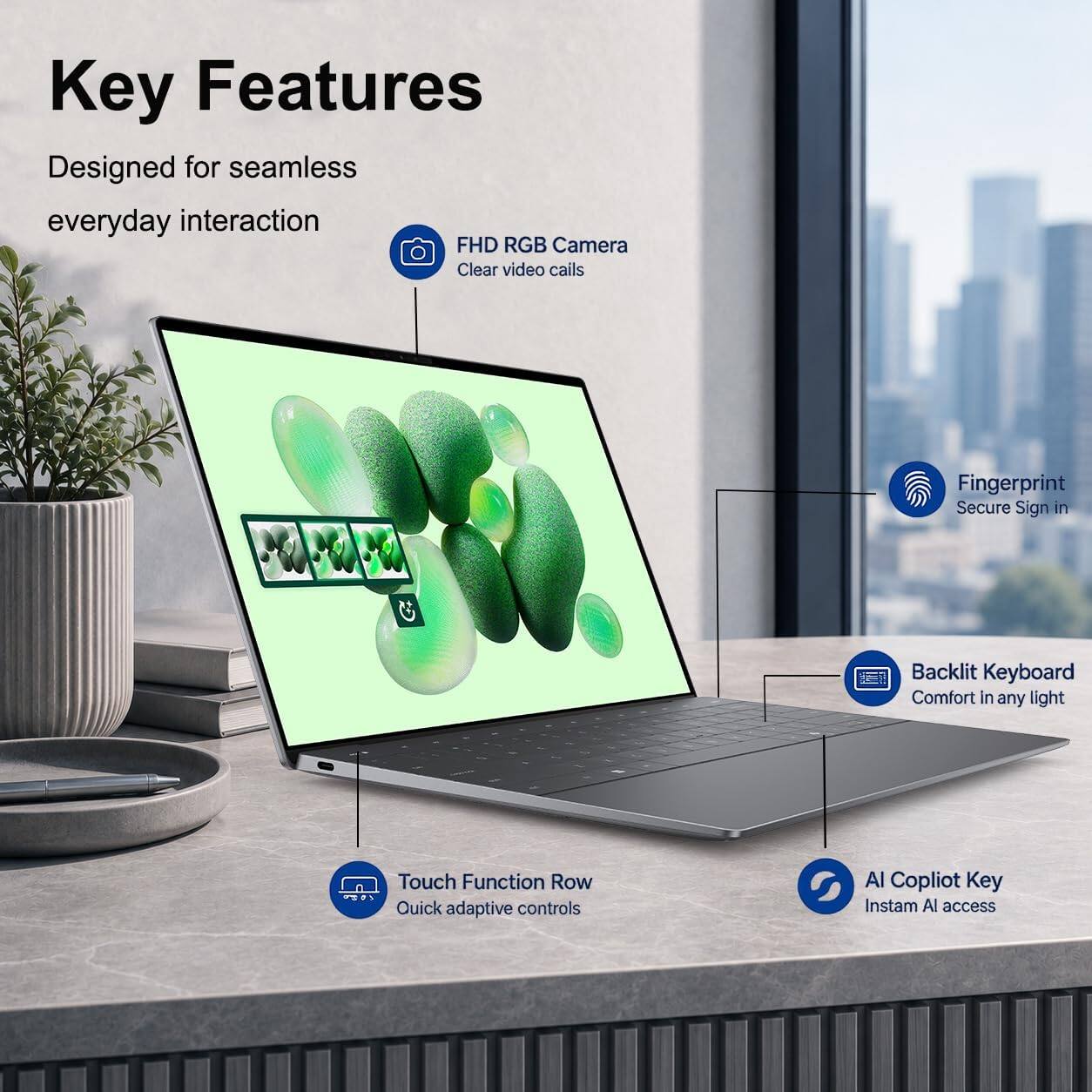 Key Features  
Designed for seamless everyday interaction  
FHD RGB Camera  
Clear video calls  
Fingerprint  
Secure Sign in  
Backlit Keyboard  
Comfort in any light  
Touch Function Row  
Quick adaptive controls  
AI Copilot Key  
Instam AI access