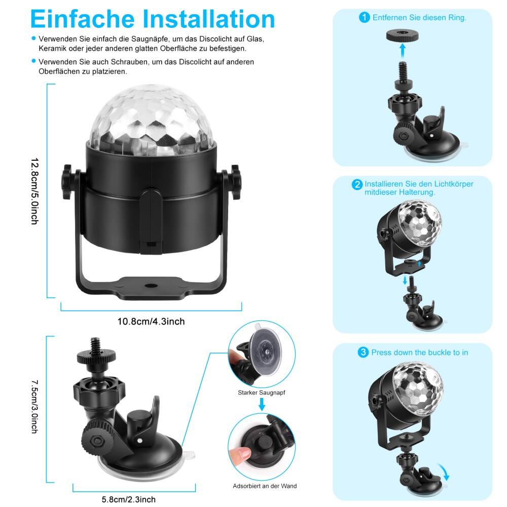 Einfache Installation

- Verwenden Sie einfach die Saugnapfe, um das Discolicht auf Glas, Keramik oder jede andere glatte Oberfläche zu befestigen.
- Verwenden Sie auch Schrauben, um das Discolicht auf anderen Oberflächen zu platzieren.

1. Entfernen Sie diesen Ring.
2. Installieren Sie den Lichtkörper mit dieser Halterung.
3. Press down the buckle to in Adsorbiert an der Wand.

12.8cm/5.0inch  
10.8cm/4.3inch  
7.5cm/3.0inch  
5.8cm/2.3inch

Starker Saugnapf  
Adsorbiert an der Wand