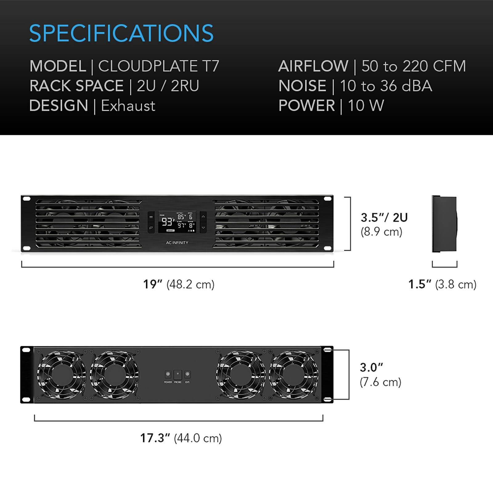 SPECIFICATIONS  
MODEL | CLOUDPLATE T7  
RACK SPACE | 2U / 2RU  
DESIGN | Exhaust  

AIRFLOW | 50 to 220 CFM  
NOISE | 10 to 36 dBA  
POWER | 10 W  

3.5"/ 2U (8.9 cm)  
19" (48.2 cm)  
1.5" (3.8 cm)  
3.0" (7.6 cm)  
17.3" (44.0 cm)
