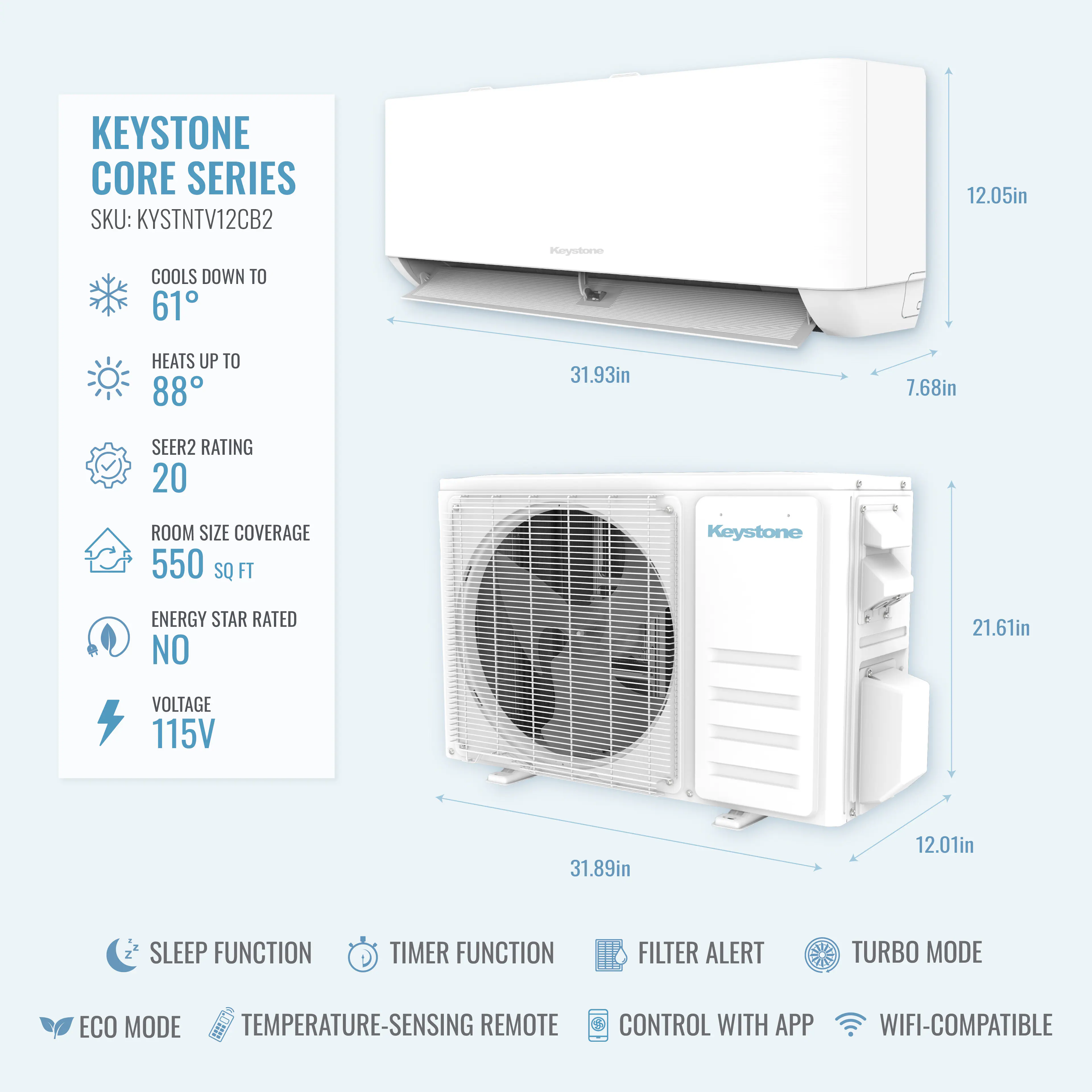 KEYSTONE CORE SERIES  
SKU: KYSTNTV12CB2  

- COOLS DOWN TO 61°F  
- HEATS UP TO 88°F  
- SEER2 RATING 20  
- ROOM SIZE COVERAGE 550 SQ FT  
- ENERGY STAR RATED NO  
- VOLTAGE 115V  

Dimensions:  
- 12.05in  
- 31.93in  
- 7.68in  
- 21.61in  
- 31.89in  
- 12.01in  

Features:  
- SLEEP FUNCTION  
- TIMER FUNCTION  
- FILTER ALERT  
- TURBO MODE  
- ECO MODE  
- TEMPERATURE-SENSING REMOTE CONTROL  
- WIFI-COMPATIBLE