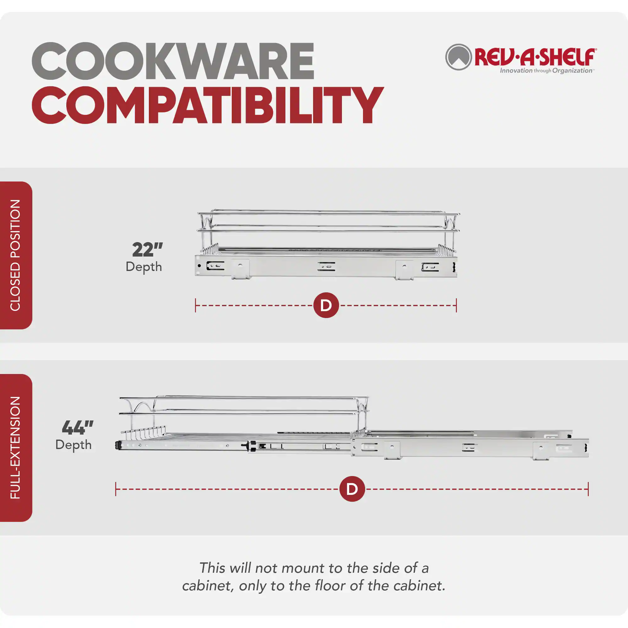 COOKWARE COMPATIBILITY

REV-A-SHELF
Innovation through Organization

CLOSED POSITION
22" Depth

FULL-EXTENSION
44" Depth

This will not mount to the side of a cabinet, only to the floor of the cabinet.