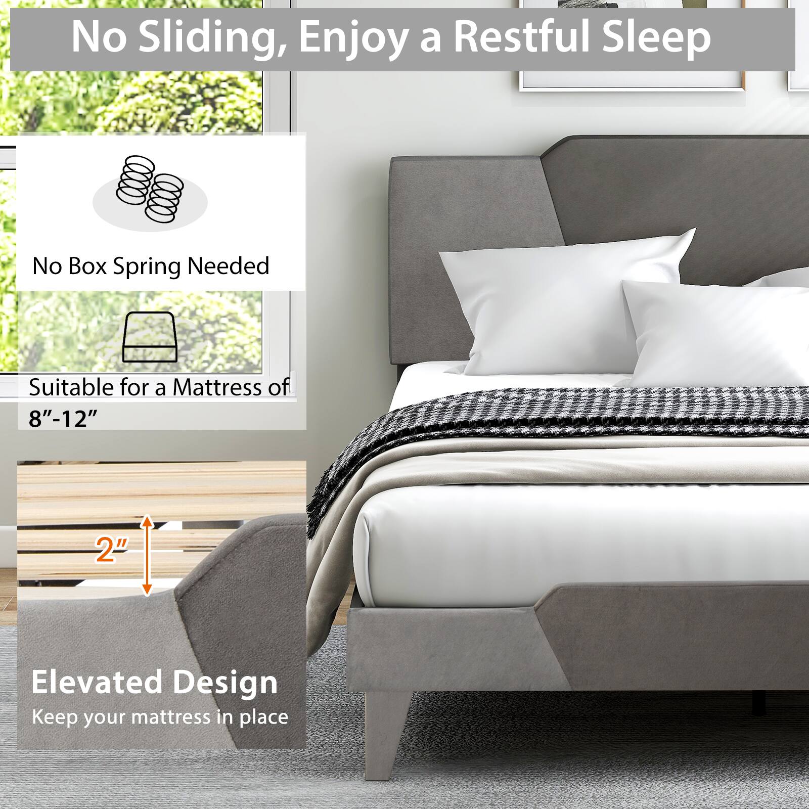 No Sliding, Enjoy a Restful Sleep

No Box Spring Needed

Suitable for a Mattress of 8"-12"

2" Elevated Design

Keep your mattress in place