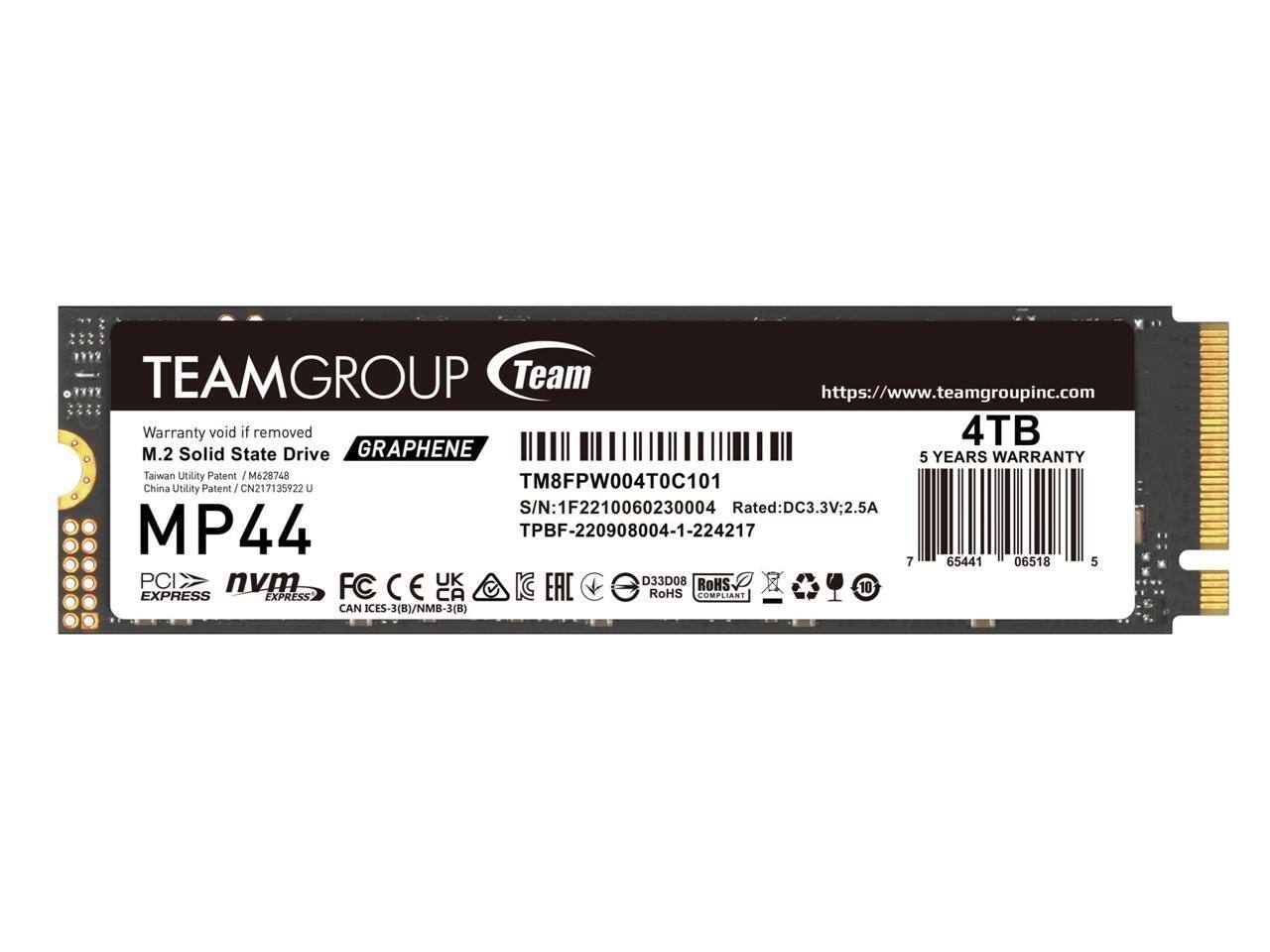 TEAMGROUP Team  
https://www.teamgroupinc.com  

Warranty void if removed  
M.2 Solid State Drive  
GRAPHENE  
5 YEARS WARRANTY  

MP44  
PCIe  
NVMe  
FC  
CAN ICES-3(B)/NMB-3(B)  

4TB  
TM8FPW004T0C101  
S/N: 1F2210060230004  
Rated: DC3.3V; 2.5A  
TPBF-220908004-1-224217  

Taiwan Utility Patent / M628748  
China Utility Patent / CN217135922 U  

RoHS COMPLIANT  
D33D08  
UK  
EAC  
10  

7 65441 06518 5