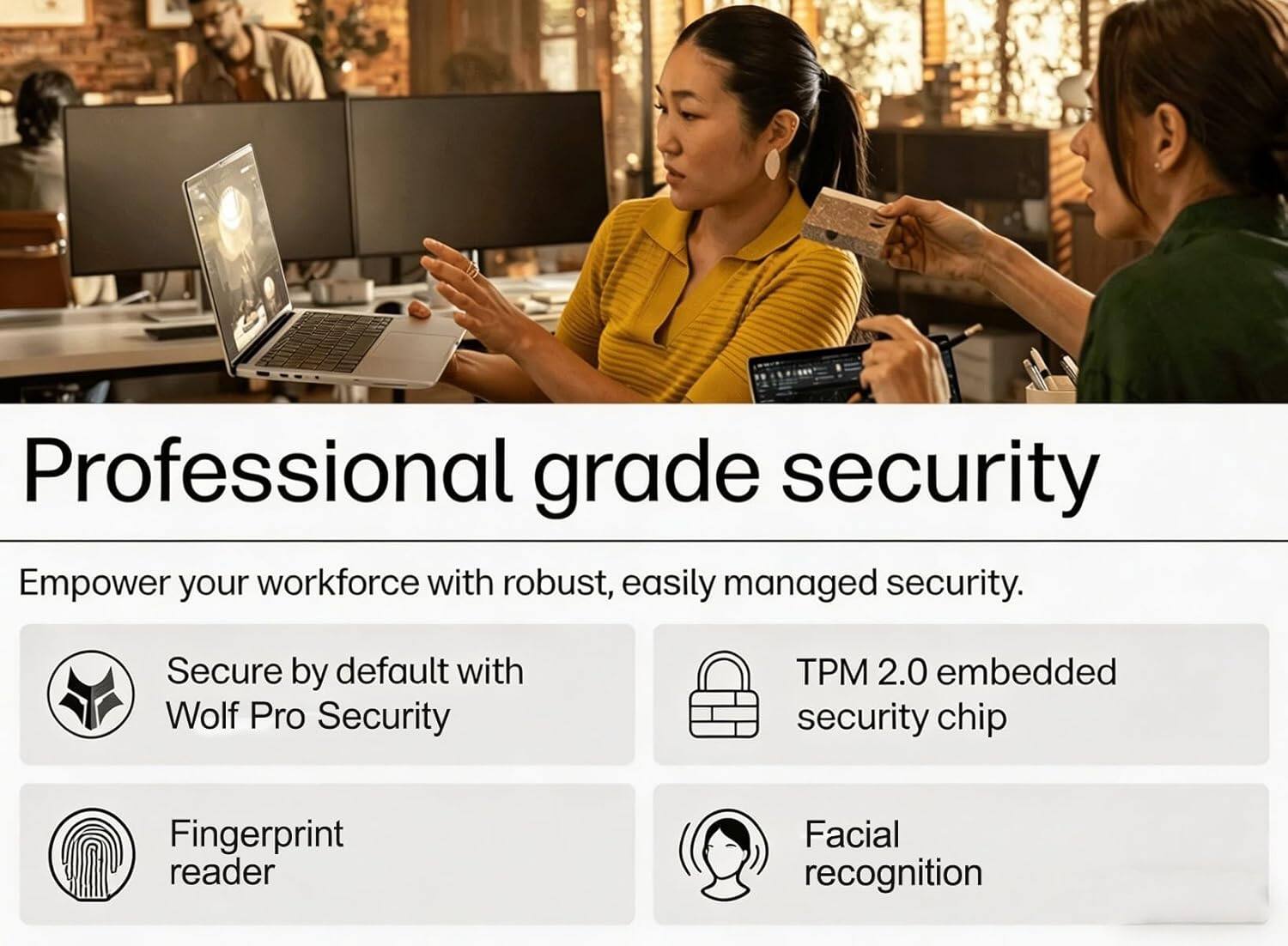 Professional grade security

Empower your workforce with robust, easily managed security.

- Secure by default with Wolf Pro Security
- TPM 2.0 embedded security chip
- Fingerprint reader
- Facial recognition