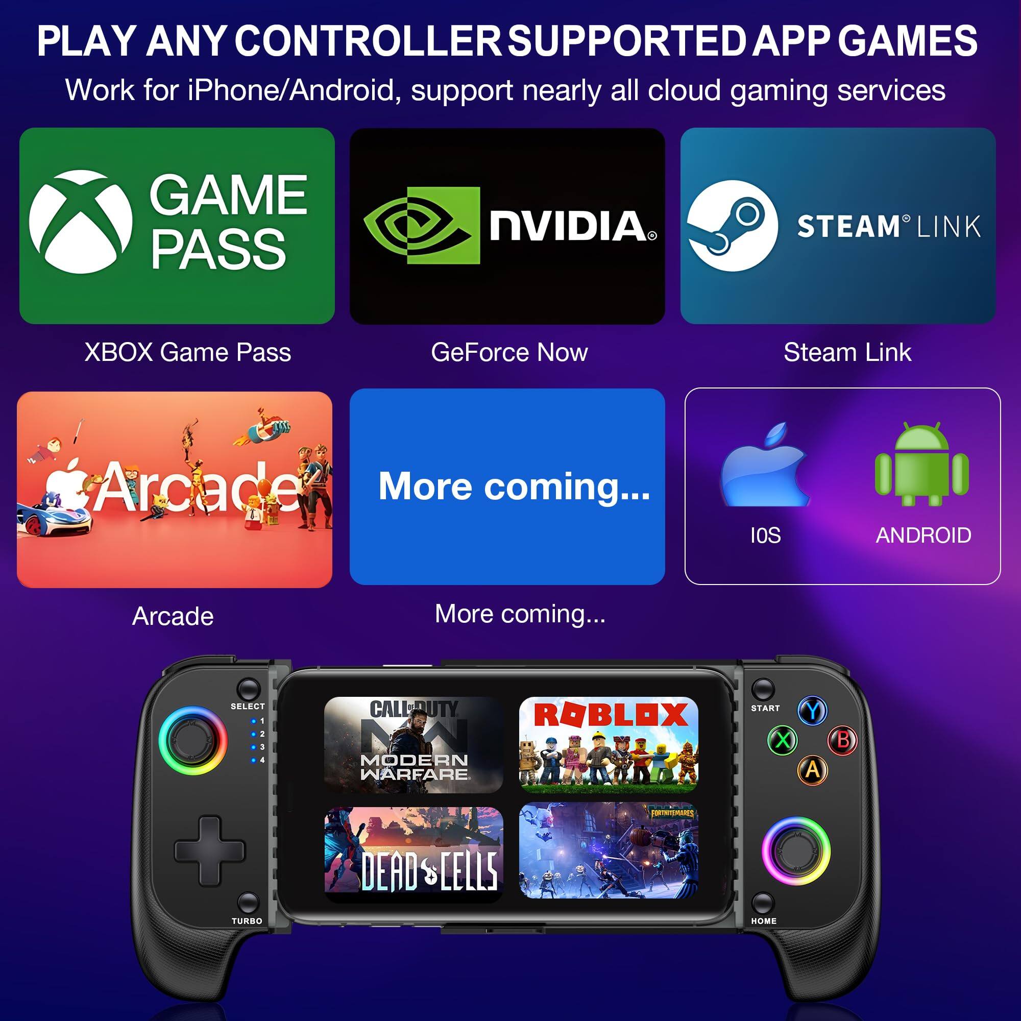 PLAY ANY CONTROLLER SUPPORTED APP GAMES  
Work for iPhone/Android, support nearly all cloud gaming services  

GAME PASS  
XBOX Game Pass  

NVIDIA  
GeForce Now  

STEAM LINK  
Steam Link  

Arcade  
More coming...  

More coming...  

IOS ANDROID  

SELECT  
1 2 3 4  

TURBO  

START  
A B X Y  

HOME  

CALL OF DUTY  
MODERN WARFARE  

ROBLOX  

DEAD CELLS