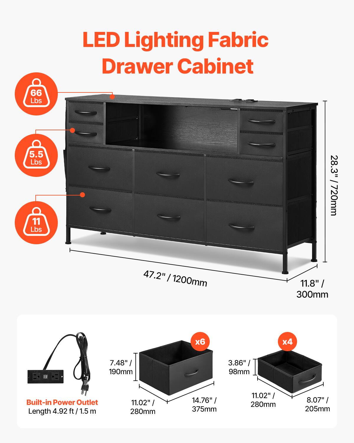 LED Lighting Fabric Drawer Cabinet

- Weight Capacity: 66 Lbs
- Drawer Weight: 5.5 Lbs
- Drawer Weight: 11 Lbs

Dimensions:
- Height: 28.3" / 720mm
- Width: 47.2" / 1200mm
- Depth: 11.8" / 300mm

Drawer Sizes:
- 6 Drawers: 14.76" / 375mm x 11.02" / 280mm x 7.48" / 190mm
- 4 Drawers: 11.02" / 280mm x 8.07" / 205mm x 3.86" / 98mm

Built-in Power Outlet:
- Length: 4.92 ft / 1.5 m

Additional Dimensions:
- Drawer Height: 7.48" / 190mm
- Drawer Width: 11.02" / 280mm
- Drawer Depth: 14.76" / 3