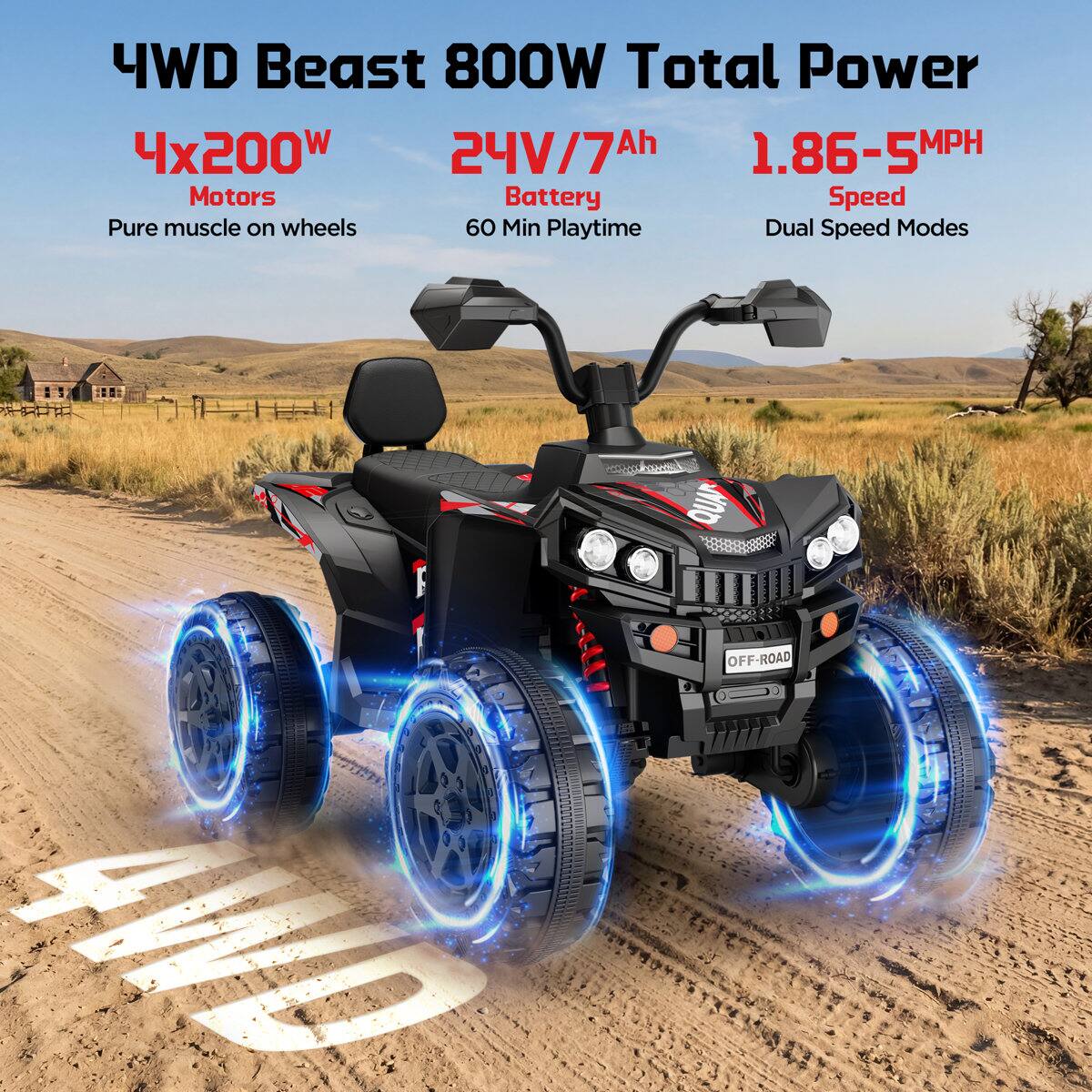 4WD Beast 800W Total Power  
4x200W Motors  
24V/7Ah Battery  
1.86-5MPH Speed  
60 Min Playtime  
Dual Speed Modes  
Pure muscle on wheels  
4WD  
QUA OFF-ROAD