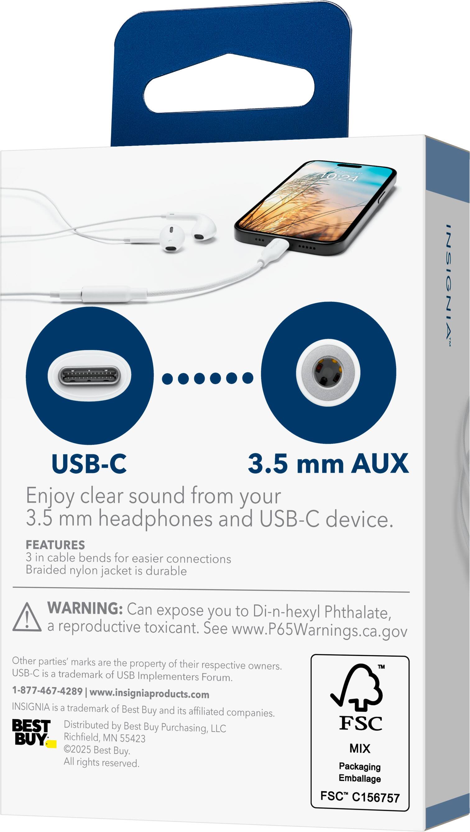 10:24 INSIGNIA USB-C 3.5 mm AUX

Enjoy clear sound from your 3.5 mm headphones and USB-C device.

FEATURES
- 3 in cable bends for easier connections
- Braided nylon jacket is durable

WARNING: Can expose you to Di-n-hexyl Phthalate, a reproductive toxicant. See www.P65Warnings.ca.gov

Other parties' marks are the property of their respective owners. USB-C is a trademark of USB Implementers Forum.

1-877-467-4289 www.insigniaproducts.com

INSIGNIA is a trademark of Best Buy and its affiliated companies. BEST BUY Distributed by Best Buy Purchasing, LLC Richfield, MN 55423 2025 Best Buy. All rights reserved.

TM FSC MIX Packaging Emballage FSC C156757
