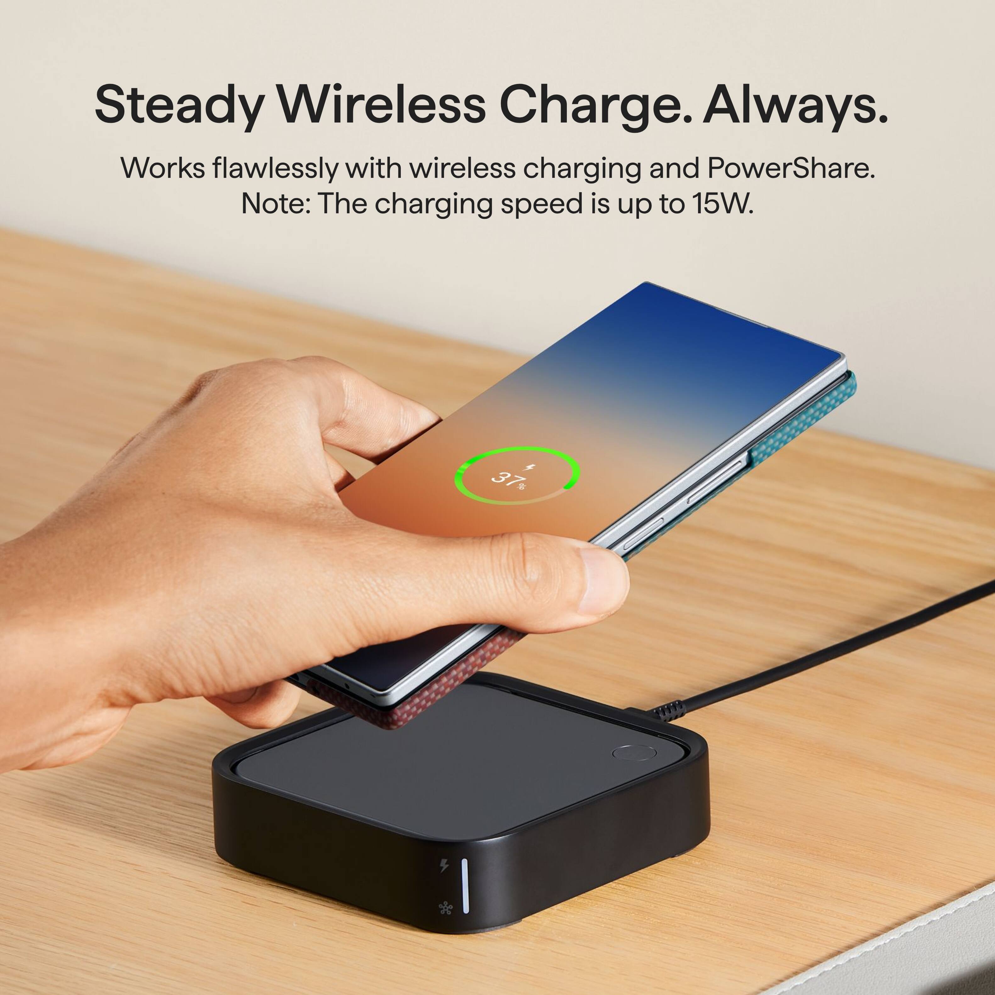 Steady Wireless Charge. Always.  
Works flawlessly with wireless charging and PowerShare.  
Note: The charging speed is up to 15W.
