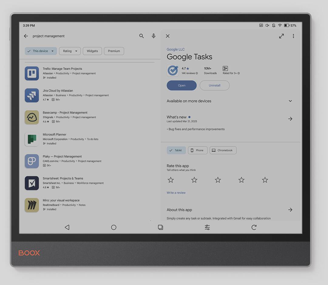 3:39 PM 57% project management x This device Rating Widgets Premium Google LLC Google Tasks Trella: Manage Team Projects Adassian Productivity Project management  installed 4.7 10M+ 14K reviews 3+ rated for Jira Cloud by Atlassian Atlassian Business Productivity Project management 4.7 M Open Uninstall Available on more devices Basecamp Project Management 3.6* 1M+ What's new Last updated Mar 21, 2025 Microsoft Planner Microsoft Corporation Productivity To-do lists Installied Bug fixes and performance improvements Tablet Phone Chromebook Plaky Project Management CAKE.com inc Productivity Project management 5K+ Rate this app Tell others what you think Smartsheet: Projects & Teams Smartsheet Inc. Business Worldforce management 4.8 M Write a review Miro: your visual workspace Realtime@oard Productivity Notes D Installed About this dde Simply create any task or subtask Integrated with Gmail for easy c