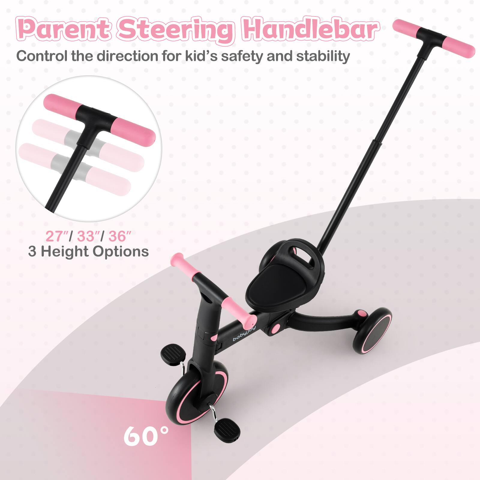 Parent Steering Handlebar  
Control the direction for kid's safety and stability  

27" / 33" / 36"  
3 Height Options  

60°