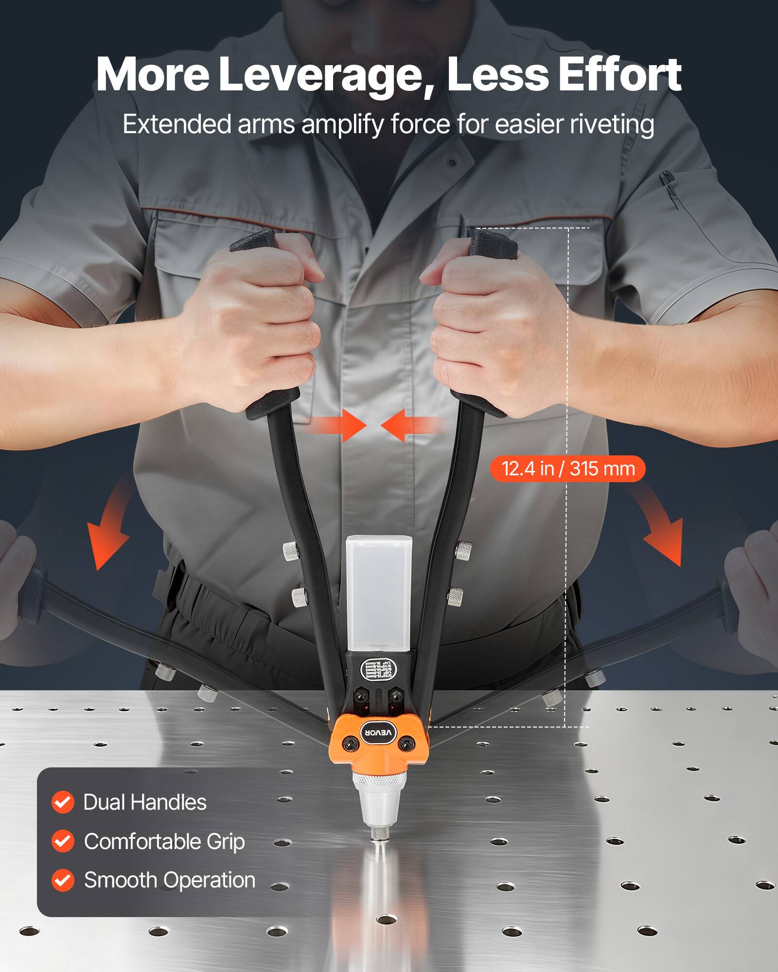 More Leverage, Less Effort  
Extended arms amplify force for easier riveting  

12.4 in / 315 mm  

Dual Handles  
Comfortable Grip  
Smooth Operation